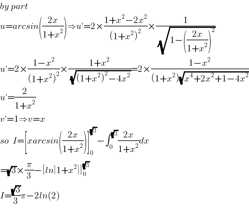 by part    u=arcsin(((2x)/(1+x^2 )))⇒u′=2×((1+x^2 −2x^2 )/((1+x^2 )^2 ))×(1/(√(1−(((2x)/(1+x^2 )))^2 )))  u′=2×((1−x^2 )/((1+x^2 )^2 ))×((1+x^2 )/(√((1+x^2 )^2 −4x^2 )))=2×((1−x^2 )/((1+x^2 )(√(x^4 +2x^2 +1−4x^2 ))))  u′=(2/(1+x^2 ))  v′=1⇒v=x  so  I=[xarcsin(((2x)/(1+x^2 )))]_0 ^(√3) −∫_0 ^(√3) ((2x)/(1+x^2 ))dx  =(√3)×(π/3)−[ln∣1+x^2 ∣]_0 ^(√3)   I=((√3)/3)π−2ln(2)  