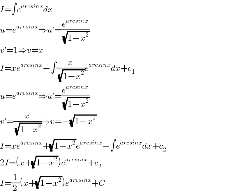 I=∫e^(arcsinx) dx  u=e^(arcsinx) ⇒u′=(e^(arcsinx) /(√(1−x^2 )))  v′=1⇒v=x  I=xe^(arcsinx) −∫(x/(√(1−x^2 )))e^(arcsinx) dx+c_1   u=e^(arcsinx) ⇒u′=(e^(arcsinx) /(√(1−x^2 )))  v′=(x/(√(1−x^2 )))⇒v=−(√(1−x^2 ))  I=xe^(arcsinx) +(√(1−x^2 ))e^(arcsinx) −∫e^(arcsinx) dx+c_2   2I=(x+(√(1−x^2 )))e^(arcsinx) +c_2   I=(1/2)(x+(√(1−x^2 )))e^(arcsinx) +C  