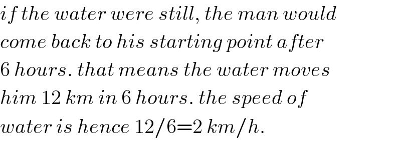 if the water were still, the man would  come back to his starting point after  6 hours. that means the water moves  him 12 km in 6 hours. the speed of  water is hence 12/6=2 km/h.  