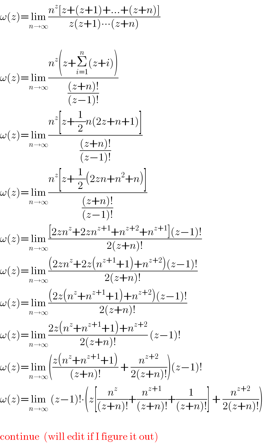ω(z)=lim_(n→∞) ((n^z [z+(z+1)+...+(z+n)])/(z(z+1)∙∙∙(z+n)))    ω(z)=lim_(n→∞) ((n^z (z+Σ_(i=1) ^n (z+i)))/(((z+n)!)/((z−1)!)))  ω(z)=lim_(n→∞) ((n^z [z+(1/2)n(2z+n+1)])/(((z+n)!)/((z−1)!)))  ω(z)=lim_(n→∞) ((n^z [z+(1/2)(2zn+n^2 +n)])/(((z+n)!)/((z−1)!)))  ω(z)=lim_(n→∞) (([2zn^z +2zn^(z+1) +n^(z+2) +n^(z+1) ](z−1)!)/(2(z+n)!))  ω(z)=lim_(n→∞) (((2zn^z +2z(n^(z+1) +1)+n^(z+2) )(z−1)!)/(2(z+n)!))  ω(z)=lim_(n→∞) (((2z(n^z +n^(z+1) +1)+n^(z+2) )(z−1)!)/(2(z+n)!))  ω(z)=lim_(n→∞) ((2z(n^z +n^(z+1) +1)+n^(z+2) )/(2(z+n)!)) (z−1)!  ω(z)=lim_(n→∞) (((z(n^z +n^(z+1) +1))/((z+n)!)) + (n^(z+2) /(2(z+n)!)))(z−1)!  ω(z)=lim_(n→∞)  (z−1)!∙(z[(n^z /((z+n)!))+(n^(z+1) /((z+n)!))+(1/((z+n)!))] + (n^(z+2) /(2(z+n)!)))    continue  (will edit if I figure it out)  