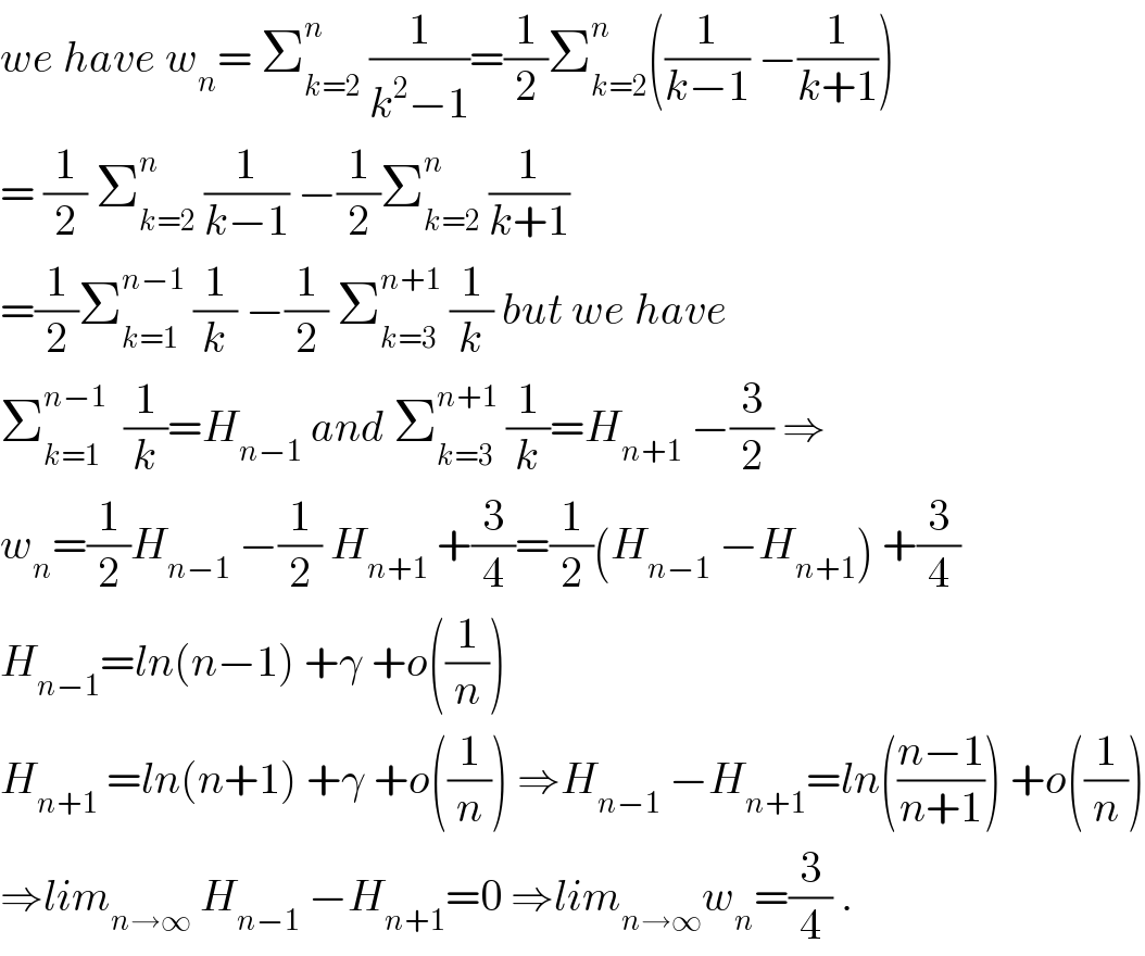 we have w_n = Σ_(k=2) ^n  (1/(k^2 −1))=(1/2)Σ_(k=2) ^n ((1/(k−1)) −(1/(k+1)))  = (1/2) Σ_(k=2) ^n  (1/(k−1)) −(1/2)Σ_(k=2) ^n  (1/(k+1))  =(1/2)Σ_(k=1) ^(n−1)  (1/k) −(1/2) Σ_(k=3) ^(n+1)  (1/k) but we have  Σ_(k=1) ^(n−1)   (1/k)=H_(n−1)  and Σ_(k=3) ^(n+1)  (1/k)=H_(n+1)  −(3/2) ⇒  w_n =(1/2)H_(n−1)  −(1/2) H_(n+1)  +(3/4)=(1/2)(H_(n−1)  −H_(n+1) ) +(3/4)  H_(n−1) =ln(n−1) +γ +o((1/n))  H_(n+1)  =ln(n+1) +γ +o((1/n)) ⇒H_(n−1)  −H_(n+1) =ln(((n−1)/(n+1))) +o((1/n))  ⇒lim_(n→∞)  H_(n−1)  −H_(n+1) =0 ⇒lim_(n→∞) w_n =(3/4) .  