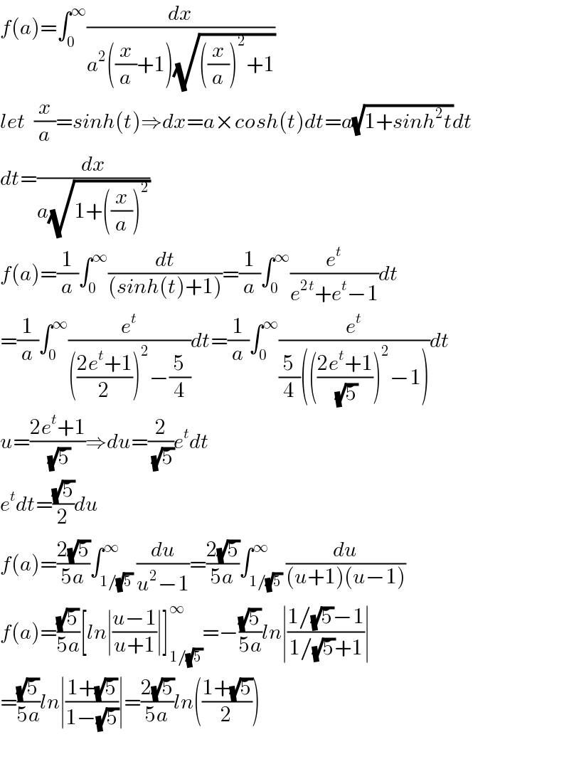 f(a)=∫_0 ^∞ (dx/(a^2 ((x/a)+1)(√(((x/a))^2 +1))))  let  (x/a)=sinh(t)⇒dx=a×cosh(t)dt=a(√(1+sinh^2 t))dt  dt=(dx/(a(√(1+((x/a))^2 ))))  f(a)=(1/a)∫_0 ^∞ (dt/((sinh(t)+1)))=(1/a)∫_0 ^∞ (e^t /(e^(2t) +e^t −1))dt  =(1/a)∫_0 ^∞ (e^t /((((2e^t +1)/2))^2 −(5/4)))dt=(1/a)∫_0 ^∞ (e^t /((5/4)((((2e^t +1)/(√5)))^2 −1)))dt  u=((2e^t +1)/(√5))⇒du=(2/(√5))e^t dt  e^t dt=((√5)/2)du  f(a)=((2(√5))/(5a))∫_(1/(√5)) ^∞ (du/(u^2 −1))=((2(√5))/(5a))∫_(1/(√5)) ^∞ (du/((u+1)(u−1)))  f(a)=((√5)/(5a))[ln∣((u−1)/(u+1))∣]_(1/(√5)) ^∞ =−((√5)/(5a))ln∣((1/(√5)−1)/(1/(√5)+1))∣  =((√5)/(5a))ln∣((1+(√5))/(1−(√5)))∣=((2(√5))/(5a))ln(((1+(√5))/2))    