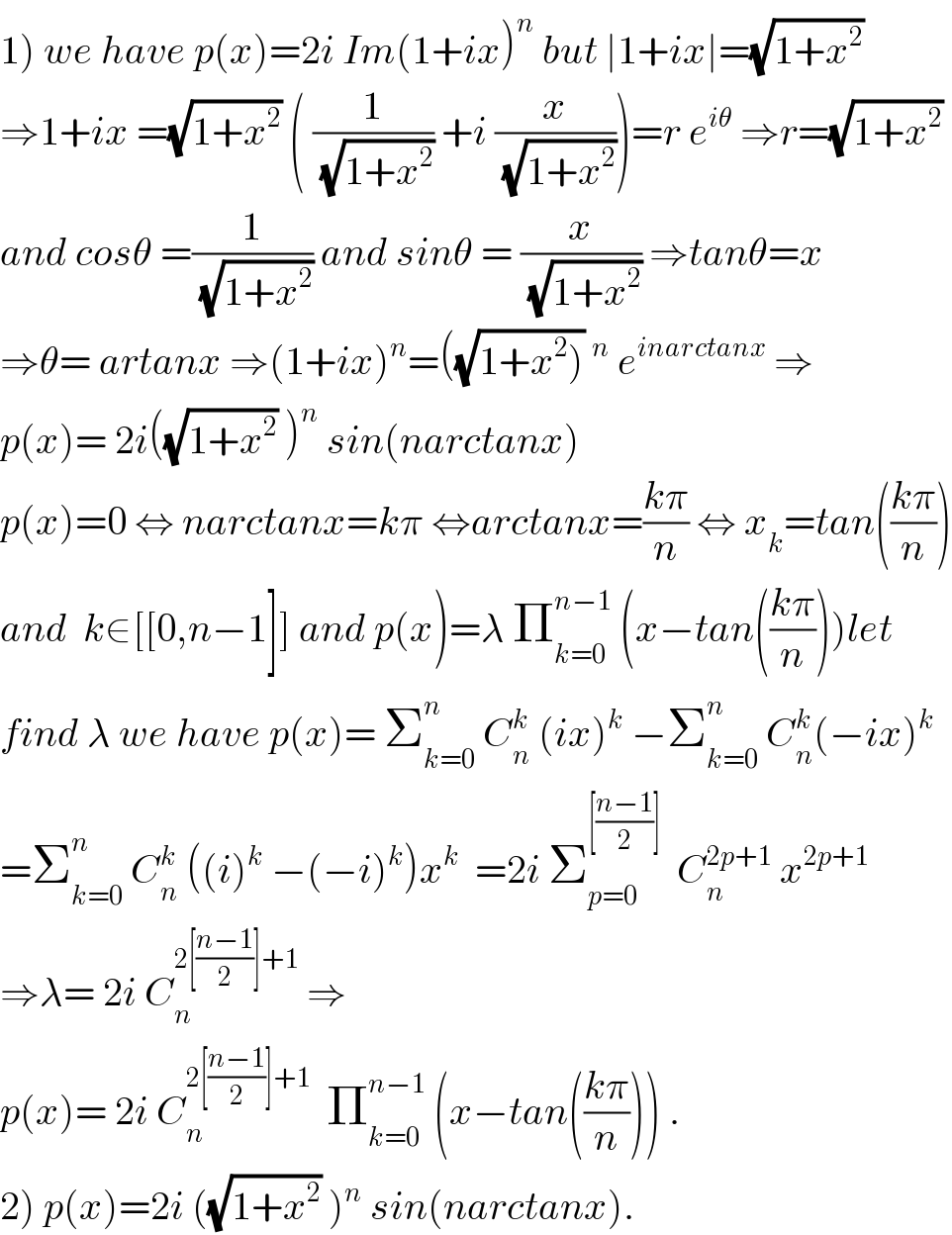 1) we have p(x)=2i Im(1+ix)^n  but ∣1+ix∣=(√(1+x^2 ))  ⇒1+ix =(√(1+x^2 )) ( (1/(√(1+x^2 ))) +i (x/(√(1+x^2 ))))=r e^(iθ)  ⇒r=(√(1+x^2 ))  and cosθ =(1/(√(1+x^2 ))) and sinθ = (x/(√(1+x^2 ))) ⇒tanθ=x   ⇒θ= artanx ⇒(1+ix)^n =((√(1+x^2 )))^n  e^(inarctanx)  ⇒  p(x)= 2i((√(1+x^2 )) )^n  sin(narctanx)  p(x)=0 ⇔ narctanx=kπ ⇔arctanx=((kπ)/n) ⇔ x_k =tan(((kπ)/n))  and  k∈[[0,n−1]] and p(x)=λ Π_(k=0) ^(n−1)  (x−tan(((kπ)/n)))let  find λ we have p(x)= Σ_(k=0) ^n  C_n ^k  (ix)^k  −Σ_(k=0) ^n  C_n ^k (−ix)^k   =Σ_(k=0) ^n  C_n ^k  ((i)^k  −(−i)^k )x^k   =2i Σ_(p=0) ^([((n−1)/2)])   C_n ^(2p+1)  x^(2p+1)   ⇒λ= 2i C_n ^(2[((n−1)/2)]+1)  ⇒  p(x)= 2i C_n ^(2[((n−1)/2)]+1)   Π_(k=0) ^(n−1)  (x−tan(((kπ)/n))) .  2) p(x)=2i ((√(1+x^2 )) )^n  sin(narctanx).  