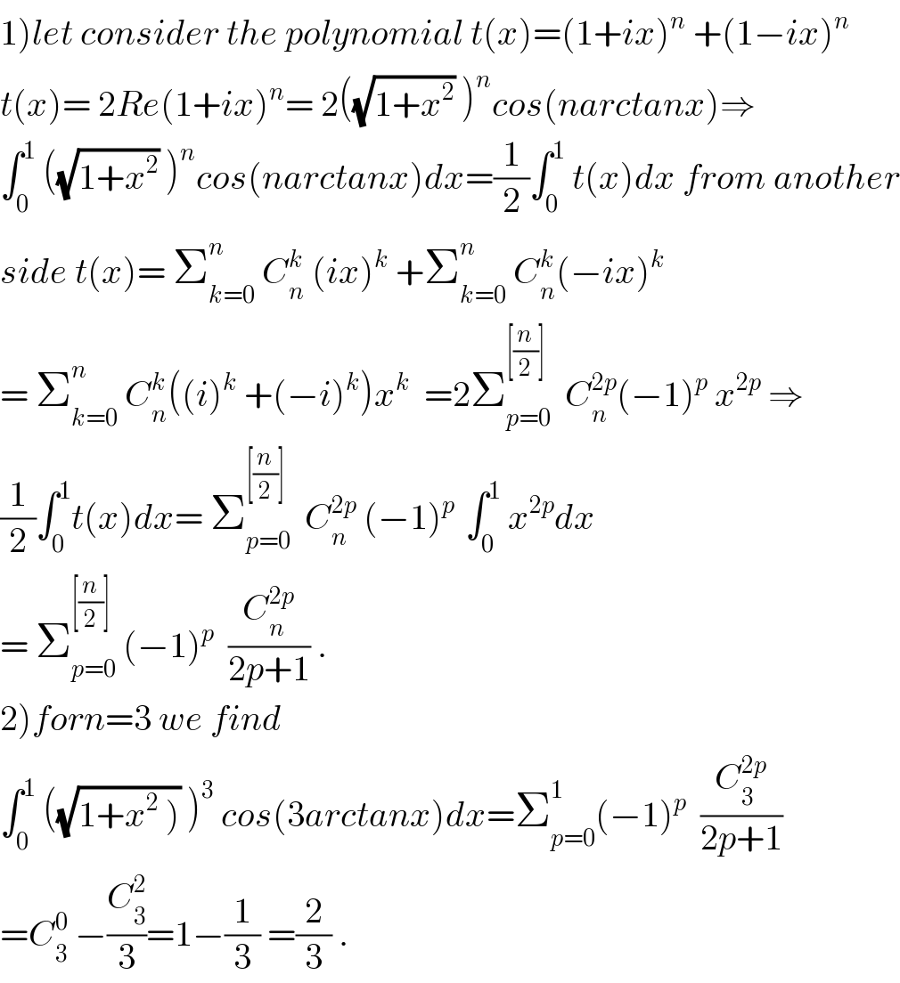 1)let consider the polynomial t(x)=(1+ix)^n  +(1−ix)^n   t(x)= 2Re(1+ix)^n = 2((√(1+x^2 )) )^n cos(narctanx)⇒  ∫_0 ^1  ((√(1+x^2 )) )^n cos(narctanx)dx=(1/2)∫_0 ^1  t(x)dx from another  side t(x)= Σ_(k=0) ^n  C_n ^k  (ix)^k  +Σ_(k=0) ^n  C_n ^k (−ix)^k   = Σ_(k=0) ^n  C_n ^k ((i)^k  +(−i)^k )x^k   =2Σ_(p=0) ^([(n/2)])   C_n ^(2p) (−1)^p  x^(2p)  ⇒  (1/2)∫_0 ^1 t(x)dx= Σ_(p=0) ^([(n/2)])   C_n ^(2p)  (−1)^(p )  ∫_0 ^1  x^(2p) dx  = Σ_(p=0) ^([(n/2)])  (−1)^p   (C_n ^(2p) /(2p+1)) .  2)forn=3 we find   ∫_0 ^1  ((√(1+x^2  ))) )^3  cos(3arctanx)dx=Σ_(p=0) ^1 (−1)^p   (C_3 ^(2p) /(2p+1))  =C_3 ^0  −(C_3 ^2 /3)=1−(1/3) =(2/3) .  