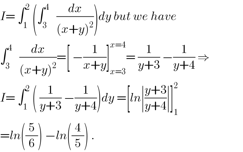 I= ∫_1 ^2  (∫_3 ^4    (dx/((x+y)^2 )))dy but we have  ∫_3 ^4    (dx/((x+y)^2 ))=[ −(1/(x+y))]_(x=3) ^(x=4) = (1/(y+3)) −(1/(y+4)) ⇒  I= ∫_1 ^2  ( (1/(y+3)) −(1/(y+4)))dy =[ln∣((y+3)/(y+4))∣]_1 ^2   =ln((5/6)) −ln((4/5)) .  