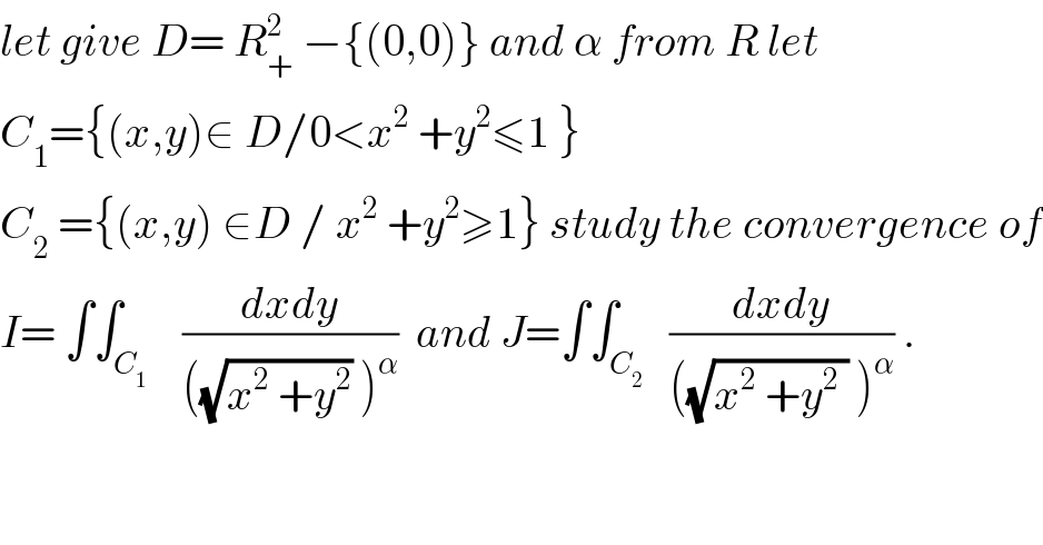 let give D= R_+ ^2  −{(0,0)} and α from R let  C_1 ={(x,y)∈ D/0<x^2  +y^2 ≤1 }  C_2  ={(x,y) ∈D / x^2  +y^2 ≥1} study the convergence of  I= ∫∫_C_1     ((dxdy)/(((√(x^2  +y^2 )) )^α ))  and J=∫∫_C_2    ((dxdy)/(((√(x^2  +y^2  )) )^α )) .  