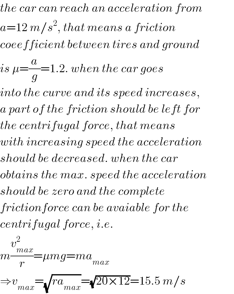 the car can reach an acceleration from  a=12 m/s^2 , that means a friction  coeefficient between tires and ground  is μ=(a/g)=1.2. when the car goes  into the curve and its speed increases,  a part of the friction should be left for  the centrifugal force, that means  with increasing speed the acceleration  should be decreased. when the car  obtains the max. speed the acceleration  should be zero and the complete  frictionforce can be avaiable for the  centrifugal force, i.e.  m(v_(max) ^2 /r)=μmg=ma_(max)   ⇒v_(max) =(√(ra_(max) ))=(√(20×12))=15.5 m/s  