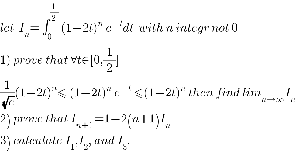 let  I_n = ∫_0 ^(1/2)  (1−2t)^n  e^(−t) dt  with n integr not 0  1) prove that ∀t∈[0,(1/2)]  (1/(√e))(1−2t)^n ≤ (1−2t)^n  e^(−t)  ≤(1−2t)^n  then find lim_(n→∞ ) I_n   2) prove that I_(n+1 ) =1−2(n+1)I_n   3) calculate I_1 ,I_2 , and I_3 .  