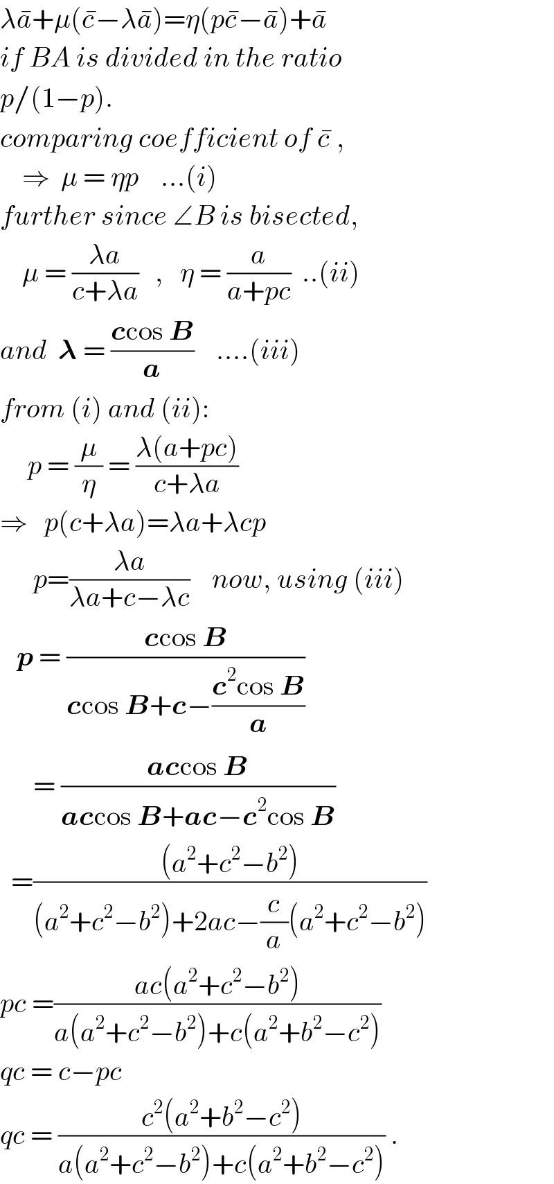 λa^� +μ(c^� −λa^� )=η(pc^� −a^� )+a^�   if BA is divided in the ratio  p/(1−p).  comparing coefficient of c^�  ,      ⇒  μ = ηp    ...(i)  further since ∠B is bisected,      μ = ((λa)/(c+λa))   ,   η = (a/(a+pc))  ..(ii)  and  𝛌 = ((ccos B)/a)    ....(iii)  from (i) and (ii):       p = (μ/η) = ((λ(a+pc))/(c+λa))  ⇒   p(c+λa)=λa+λcp        p=((λa)/(λa+c−λc))    now, using (iii)     p = ((ccos B)/(ccos B+c−((c^2 cos B)/a)))        = ((accos B)/(accos B+ac−c^2 cos B))    =(((a^2 +c^2 −b^2 ))/((a^2 +c^2 −b^2 )+2ac−(c/a)(a^2 +c^2 −b^2 )))  pc =((ac(a^2 +c^2 −b^2 ))/(a(a^2 +c^2 −b^2 )+c(a^2 +b^2 −c^2 )))  qc = c−pc  qc = ((c^2 (a^2 +b^2 −c^2 ))/(a(a^2 +c^2 −b^2 )+c(a^2 +b^2 −c^2 ))) .  