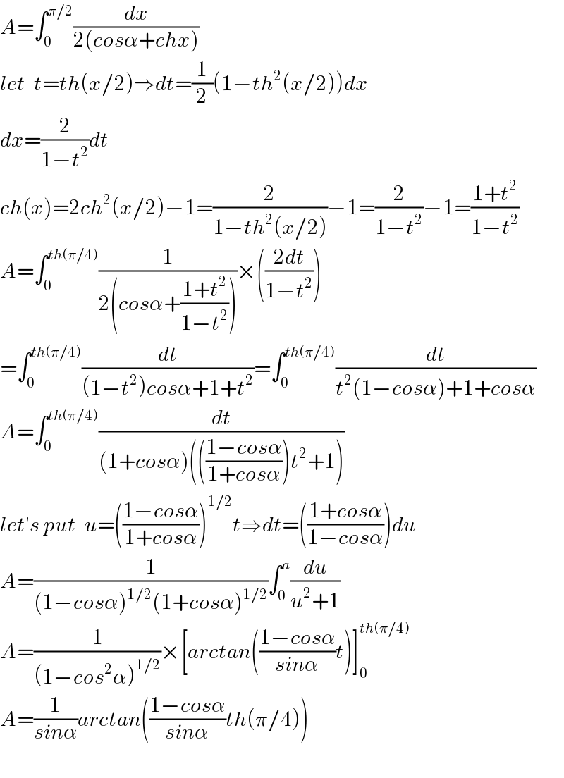 A=∫_0 ^(π/2) (dx/(2(cosα+chx)))  let  t=th(x/2)⇒dt=(1/2)(1−th^2 (x/2))dx  dx=(2/(1−t^2 ))dt  ch(x)=2ch^2 (x/2)−1=(2/(1−th^2 (x/2)))−1=(2/(1−t^2 ))−1=((1+t^2 )/(1−t^2 ))  A=∫_0 ^(th(π/4)) (1/(2(cosα+((1+t^2 )/(1−t^2 )))))×(((2dt)/(1−t^2 )))  =∫_0 ^(th(π/4)) (dt/((1−t^2 )cosα+1+t^2 ))=∫_0 ^(th(π/4)) (dt/(t^2 (1−cosα)+1+cosα))  A=∫_0 ^(th(π/4)) (dt/((1+cosα)((((1−cosα)/(1+cosα)))t^2 +1)))  let′s put  u=(((1−cosα)/(1+cosα)))^(1/2) t⇒dt=(((1+cosα)/(1−cosα)))du  A=(1/((1−cosα)^(1/2) (1+cosα)^(1/2) ))∫_0 ^a (du/(u^2 +1))  A=(1/((1−cos^2 α)^(1/2) ))×[arctan(((1−cosα)/(sinα))t)]_0 ^(th(π/4))   A=(1/(sinα))arctan(((1−cosα)/(sinα))th(π/4))    