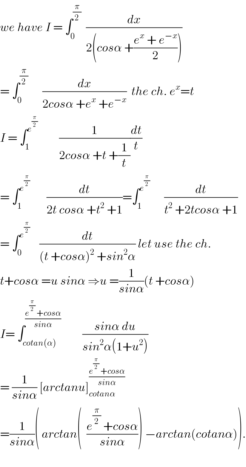 we have I = ∫_0 ^(π/2)   (dx/(2(cosα +((e^x  + e^(−x) )/2))))  = ∫_0 ^(π/2)       (dx/(2cosα +e^x  +e^(−x) ))  the ch. e^x =t  I = ∫_1 ^e^(π/2)           (1/(2cosα +t +(1/t)))(dt/t)  = ∫_1 ^e^(π/2)         (dt/(2t cosα +t^2  +1))=∫_1 ^e^(π/2)        (dt/(t^2  +2tcosα +1))  = ∫_0 ^e^(π/2)      (dt/((t +cosα)^2  +sin^2 α)) let use the ch.  t+cosα =u sinα ⇒u =(1/(sinα))(t +cosα)  I= ∫_(cotan(α)) ^((e^(π/2)  +cosα)/(sinα))          ((sinα du)/(sin^2 α(1+u^2 )))  = (1/(sinα)) [arctanu]_(cotanα) ^((e^(π/2)  +cosα)/(sinα))   =(1/(sinα))( arctan(  ((e^(π/2)  +cosα)/(sinα))) −arctan(cotanα)).    