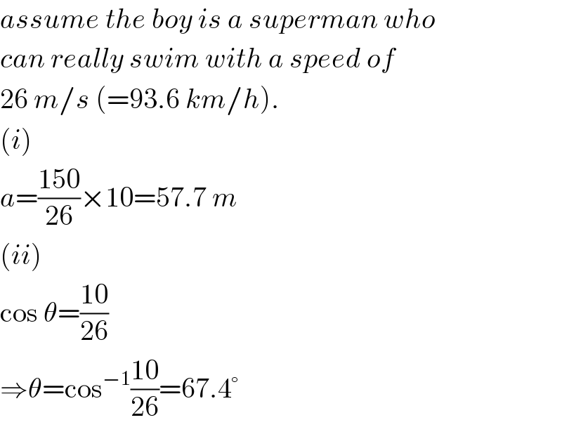 assume the boy is a superman who  can really swim with a speed of  26 m/s (=93.6 km/h).  (i)  a=((150)/(26))×10=57.7 m  (ii)  cos θ=((10)/(26))  ⇒θ=cos^(−1) ((10)/(26))=67.4°  