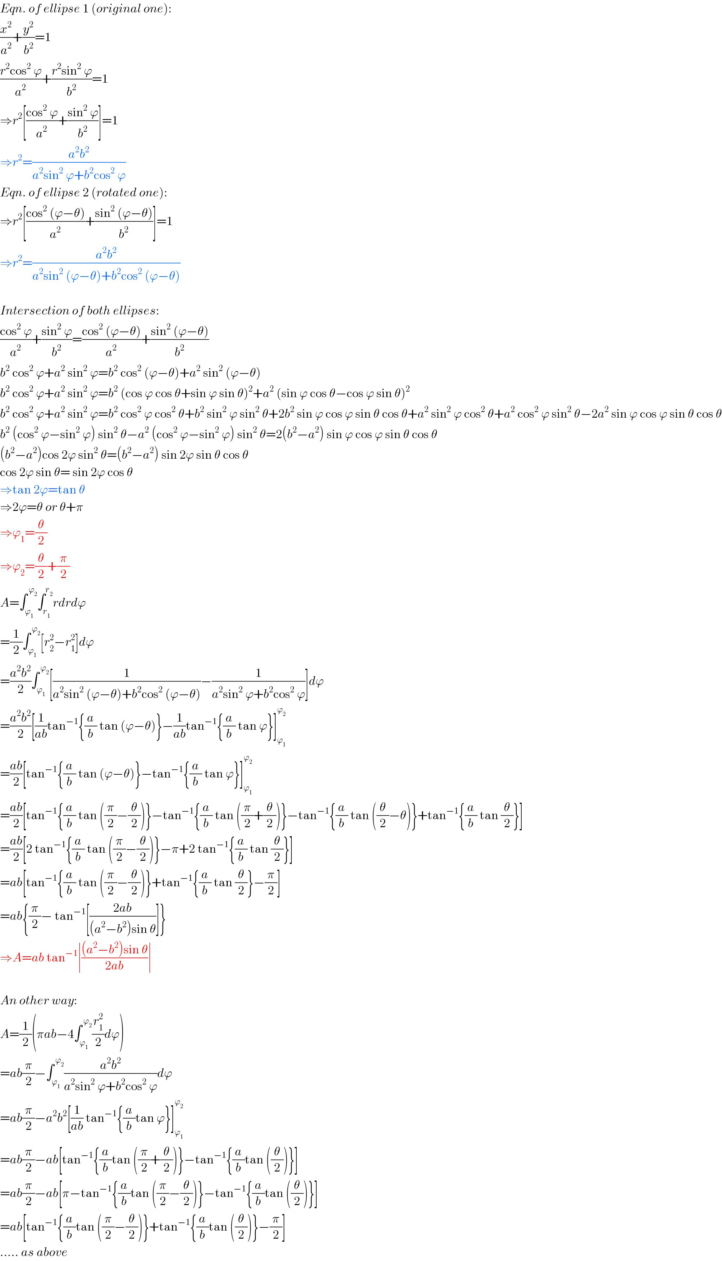 Eqn. of ellipse 1 (original one):  (x^2 /a^2 )+(y^2 /b^2 )=1  ((r^2 cos^2  ϕ)/a^2 )+((r^2 sin^2  ϕ)/b^2 )=1  ⇒r^2 [((cos^2  ϕ)/a^2 )+((sin^2  ϕ)/b^2 )]=1  ⇒r^2 =((a^2 b^2 )/(a^2 sin^2  ϕ+b^2 cos^2  ϕ))  Eqn. of ellipse 2 (rotated one):  ⇒r^2 [((cos^2  (ϕ−θ))/a^2 )+((sin^2  (ϕ−θ))/b^2 )]=1  ⇒r^2 =((a^2 b^2 )/(a^2 sin^2  (ϕ−θ)+b^2 cos^2  (ϕ−θ)))    Intersection of both ellipses:  ((cos^2  ϕ)/a^2 )+((sin^2  ϕ)/b^2 )=((cos^2  (ϕ−θ))/a^2 )+((sin^2  (ϕ−θ))/b^2 )  b^2  cos^2  ϕ+a^2  sin^2  ϕ=b^2  cos^2  (ϕ−θ)+a^2  sin^2  (ϕ−θ)  b^2  cos^2  ϕ+a^2  sin^2  ϕ=b^2  (cos ϕ cos θ+sin ϕ sin θ)^2 +a^2  (sin ϕ cos θ−cos ϕ sin θ)^2   b^2  cos^2  ϕ+a^2  sin^2  ϕ=b^2  cos^2  ϕ cos^2  θ+b^2  sin^2  ϕ sin^2  θ+2b^2  sin ϕ cos ϕ sin θ cos θ+a^2  sin^2  ϕ cos^2  θ+a^2  cos^2  ϕ sin^2  θ−2a^2  sin ϕ cos ϕ sin θ cos θ  b^2  (cos^2  ϕ−sin^2  ϕ) sin^2  θ−a^2  (cos^2  ϕ−sin^2  ϕ) sin^2  θ=2(b^2 −a^2 ) sin ϕ cos ϕ sin θ cos θ  (b^2 −a^2 )cos 2ϕ sin^2  θ=(b^2 −a^2 ) sin 2ϕ sin θ cos θ  cos 2ϕ sin θ= sin 2ϕ cos θ  ⇒tan 2ϕ=tan θ  ⇒2ϕ=θ or θ+π  ⇒ϕ_1 =(θ/2)  ⇒ϕ_2 =(θ/2)+(π/2)  A=∫_ϕ_1  ^( ϕ_2 ) ∫_r_1  ^r_2  rdrdϕ  =(1/2)∫_ϕ_1  ^( ϕ_2 ) [r_2 ^2 −r_1 ^2 ]dϕ  =((a^2 b^2 )/2)∫_ϕ_1  ^( ϕ_2 ) [(1/(a^2 sin^2  (ϕ−θ)+b^2 cos^2  (ϕ−θ)))−(1/(a^2 sin^2  ϕ+b^2 cos^2  ϕ))]dϕ  =((a^2 b^2 )/2)[(1/(ab))tan^(−1) {(a/b) tan (ϕ−θ)}−(1/(ab))tan^(−1) {(a/b) tan ϕ}]_ϕ_1  ^ϕ_2    =((ab)/2)[tan^(−1) {(a/b) tan (ϕ−θ)}−tan^(−1) {(a/b) tan ϕ}]_ϕ_1  ^ϕ_2    =((ab)/2)[tan^(−1) {(a/b) tan ((π/2)−(θ/2))}−tan^(−1) {(a/b) tan ((π/2)+(θ/2))}−tan^(−1) {(a/b) tan ((θ/2)−θ)}+tan^(−1) {(a/b) tan (θ/2)}]  =((ab)/2)[2 tan^(−1) {(a/b) tan ((π/2)−(θ/2))}−π+2 tan^(−1) {(a/b) tan (θ/2)}]  =ab[tan^(−1) {(a/b) tan ((π/2)−(θ/2))}+tan^(−1) {(a/b) tan (θ/2)}−(π/2)]  =ab{(π/2)− tan^(−1) [((2ab)/((a^2 −b^2 )sin θ))]}  ⇒A=ab tan^(−1) ∣(((a^2 −b^2 )sin θ)/(2ab))∣    An other way:  A=(1/2)(πab−4∫_ϕ_1  ^( ϕ_2 ) (r_1 ^2 /2)dϕ)  =ab(π/2)−∫_ϕ_1  ^( ϕ_2 ) ((a^2 b^2 )/(a^2 sin^2  ϕ+b^2 cos^2  ϕ))dϕ  =ab(π/2)−a^2 b^2 [(1/(ab)) tan^(−1) {(a/b)tan ϕ}]_ϕ_1  ^ϕ_2    =ab(π/2)−ab[tan^(−1) {(a/b)tan ((π/2)+(θ/2))}−tan^(−1) {(a/b)tan ((θ/2))}]  =ab(π/2)−ab[π−tan^(−1) {(a/b)tan ((π/2)−(θ/2))}−tan^(−1) {(a/b)tan ((θ/2))}]  =ab[tan^(−1) {(a/b)tan ((π/2)−(θ/2))}+tan^(−1) {(a/b)tan ((θ/2))}−(π/2)]  ..... as above  