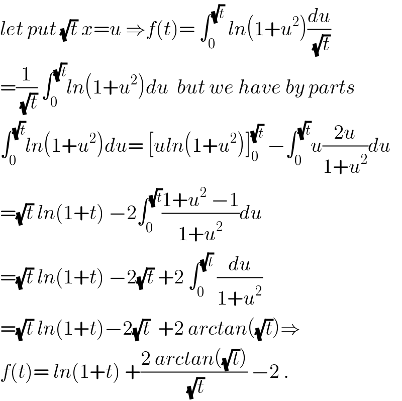 let put (√t) x=u ⇒f(t)= ∫_0 ^(√t)  ln(1+u^2 )(du/(√t))  =(1/(√t)) ∫_0 ^(√t) ln(1+u^2 )du  but we have by parts  ∫_0 ^(√t) ln(1+u^2 )du= [uln(1+u^2 )]_0 ^(√t)  −∫_0 ^(√t) u((2u)/(1+u^2 ))du  =(√t) ln(1+t) −2∫_0 ^(√t) ((1+u^2  −1)/(1+u^2 ))du  =(√t) ln(1+t) −2(√t) +2 ∫_0 ^(√t)  (du/(1+u^2 ))  =(√t) ln(1+t)−2(√t)  +2 arctan((√t))⇒  f(t)= ln(1+t) +((2 arctan((√t)))/(√t)) −2 .  