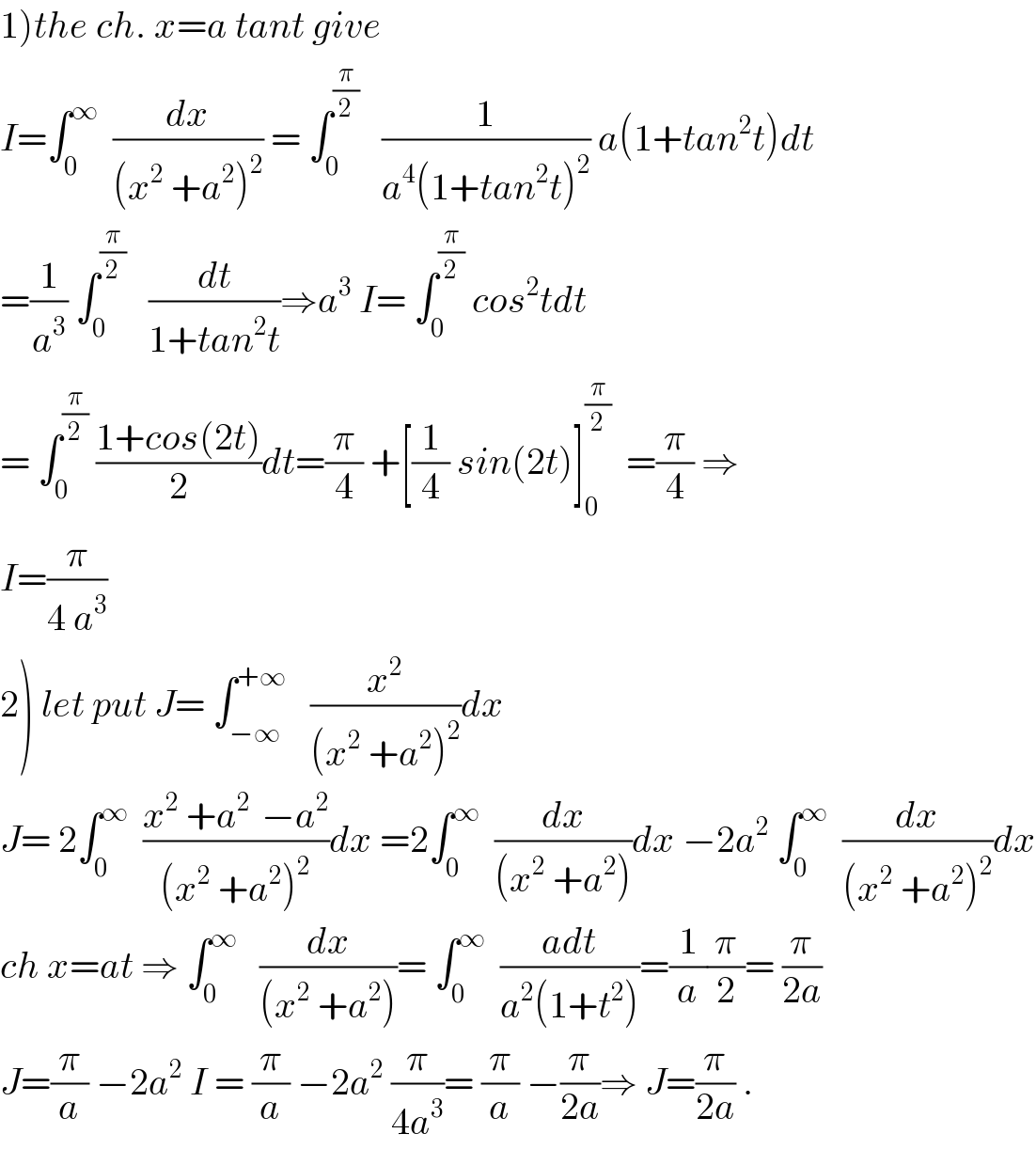 1)the ch. x=a tant give  I=∫_0 ^∞   (dx/((x^2  +a^2 )^2 )) = ∫_0 ^(π/2)    (1/(a^4 (1+tan^2 t)^2 )) a(1+tan^2 t)dt  =(1/a^3 ) ∫_0 ^(π/2)    (dt/(1+tan^2 t))⇒a^3  I= ∫_0 ^(π/2)  cos^2 tdt  = ∫_0 ^(π/2)  ((1+cos(2t))/2)dt=(π/4) +[(1/4) sin(2t)]_0 ^(π/2)   =(π/4) ⇒  I=(π/(4 a^3 ))  2) let put J= ∫_(−∞) ^(+∞)    (x^2 /((x^2  +a^2 )^2 ))dx  J= 2∫_0 ^∞   ((x^2  +a^(2 )  −a^2 )/((x^2  +a^2 )^2 ))dx =2∫_0 ^∞   (dx/((x^2  +a^2 )))dx −2a^2  ∫_0 ^∞   (dx/((x^2  +a^2 )^2 ))dx  ch x=at ⇒ ∫_0 ^∞    (dx/((x^2  +a^2 )))= ∫_0 ^∞   ((adt)/(a^2 (1+t^2 )))=(1/a)(π/2)= (π/(2a))  J=(π/a) −2a^2  I = (π/a) −2a^2  (π/(4a^3 ))= (π/a) −(π/(2a))⇒ J=(π/(2a)) .  