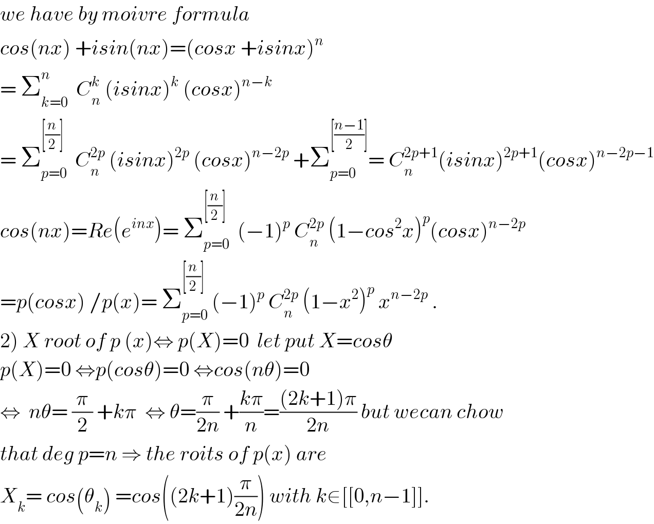 we have by moivre formula   cos(nx) +isin(nx)=(cosx +isinx)^n   = Σ_(k=0) ^n   C_n ^k  (isinx)^k  (cosx)^(n−k)   = Σ_(p=0) ^([(n/2)])   C_n ^(2p)  (isinx)^(2p)  (cosx)^(n−2p)  +Σ_(p=0) ^([((n−1)/2)]) = C_n ^(2p+1) (isinx)^(2p+1) (cosx)^(n−2p−1)   cos(nx)=Re(e^(inx) )= Σ_(p=0) ^([(n/2)])   (−1)^p  C_n ^(2p)  (1−cos^2 x)^p (cosx)^(n−2p)   =p(cosx) /p(x)= Σ_(p=0) ^([(n/2)])  (−1)^p  C_n ^(2p)  (1−x^2 )^p  x^(n−2p)  .  2) X root of p (x)⇔ p(X)=0  let put X=cosθ  p(X)=0 ⇔p(cosθ)=0 ⇔cos(nθ)=0  ⇔  nθ= (π/2) +kπ  ⇔ θ=(π/(2n)) +((kπ)/n)=(((2k+1)π)/(2n)) but wecan chow  that deg p=n ⇒ the roits of p(x) are  X_k = cos(θ_k ) =cos((2k+1)(π/(2n))) with k∈[[0,n−1]].  