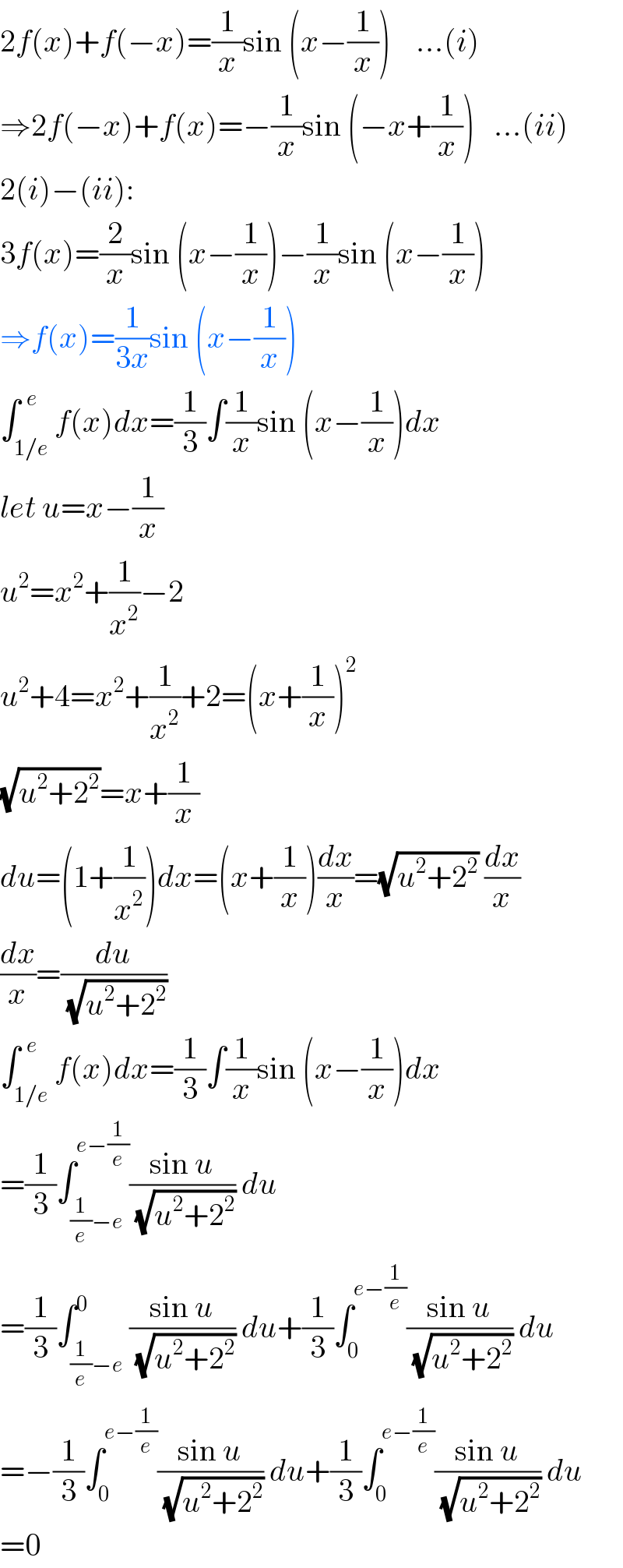 2f(x)+f(−x)=(1/x)sin (x−(1/x))    ...(i)  ⇒2f(−x)+f(x)=−(1/x)sin (−x+(1/x))   ...(ii)  2(i)−(ii):  3f(x)=(2/x)sin (x−(1/x))−(1/x)sin (x−(1/x))  ⇒f(x)=(1/(3x))sin (x−(1/x))  ∫_(1/e) ^(  e) f(x)dx=(1/3)∫(1/x)sin (x−(1/x))dx  let u=x−(1/x)  u^2 =x^2 +(1/x^2 )−2  u^2 +4=x^2 +(1/x^2 )+2=(x+(1/x))^2   (√(u^2 +2^2 ))=x+(1/x)  du=(1+(1/x^2 ))dx=(x+(1/x))(dx/x)=(√(u^2 +2^2 )) (dx/x)  (dx/x)=(du/(√(u^2 +2^2 )))  ∫_(1/e) ^(  e) f(x)dx=(1/3)∫(1/x)sin (x−(1/x))dx  =(1/3)∫_((1/e)−e) ^(e−(1/e)) ((sin u)/(√(u^2 +2^2 ))) du  =(1/3)∫_((1/e)−e) ^0 ((sin u)/(√(u^2 +2^2 ))) du+(1/3)∫_0 ^(e−(1/e)) ((sin u)/(√(u^2 +2^2 ))) du  =−(1/3)∫_0 ^(e−(1/e)) ((sin u)/(√(u^2 +2^2 ))) du+(1/3)∫_0 ^(e−(1/e)) ((sin u)/(√(u^2 +2^2 ))) du  =0  