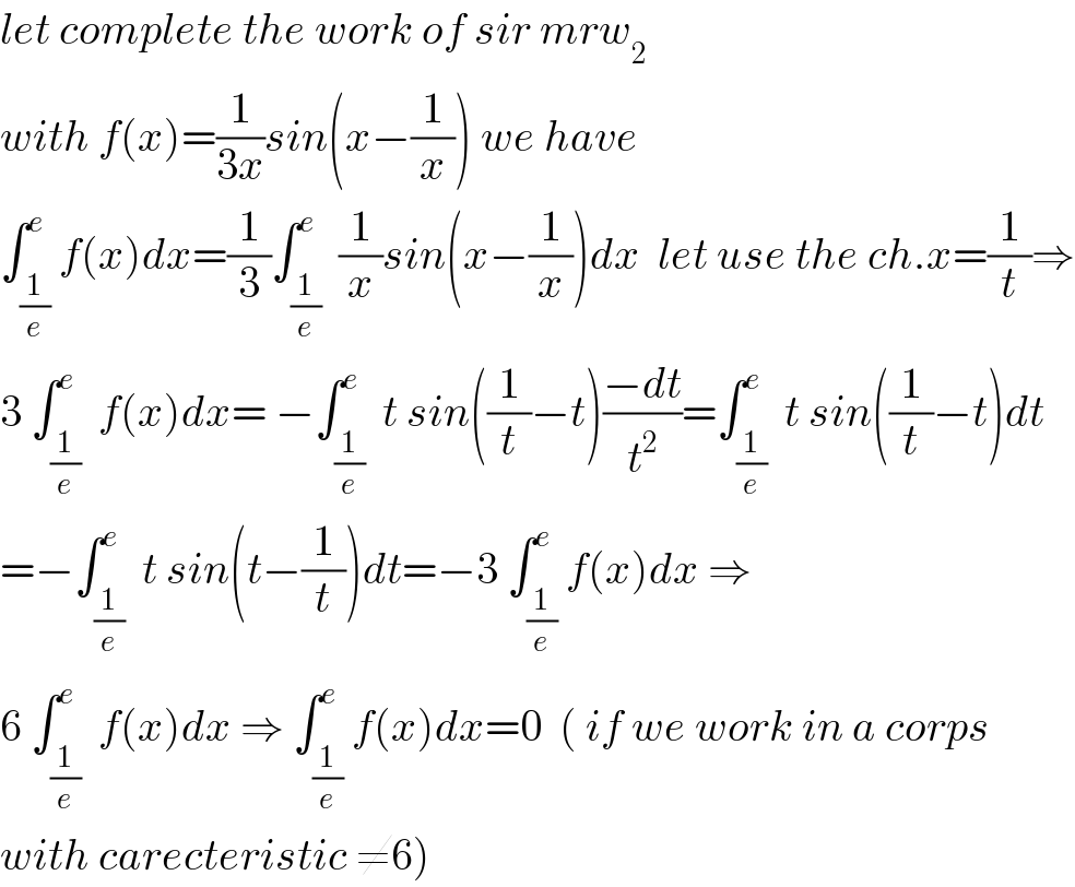 let complete the work of sir mrw_2   with f(x)=(1/(3x))sin(x−(1/x)) we have  ∫_(1/e) ^e f(x)dx=(1/3)∫_(1/e) ^e  (1/x)sin(x−(1/x))dx  let use the ch.x=(1/t)⇒  3 ∫_(1/e) ^e  f(x)dx= −∫_(1/e) ^e  t sin((1/t)−t)((−dt)/t^2 )=∫_(1/e) ^e  t sin((1/t)−t)dt  =−∫_(1/e) ^e  t sin(t−(1/t))dt=−3 ∫_(1/e) ^e f(x)dx ⇒  6 ∫_(1/e) ^e  f(x)dx ⇒ ∫_(1/e) ^e f(x)dx=0  ( if we work in a corps  with carecteristic ≠6)  