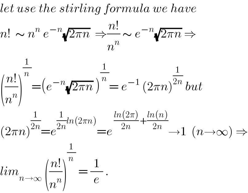 let use the stirling formula we have  n!  ∼ n^n  e^(−n) (√(2πn))  ⇒((n!)/n^n ) ∼ e^(−n) (√(2πn)) ⇒  (((n!)/n^n ))^(1/n) =(e^(−n) (√(2πn)) )^(1/n) = e^(−1)  (2πn)^(1/(2n))  but  (2πn)^(1/(2n)) =e^((1/(2n))ln(2πn)) =e^( ((ln(2π))/(2n)) +((ln(n))/(2n))) →1  (n→∞) ⇒  lim_(n→∞)  (((n!)/n^n ))^(1/n)  = (1/e) .  