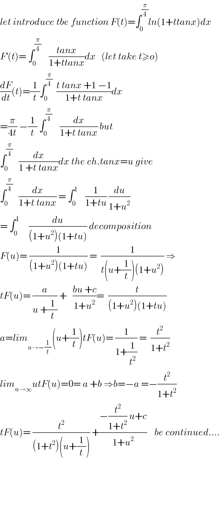 let introduce tbe function F(t)=∫_0 ^(π/4) ln(1+ttanx)dx  F^′ (t)= ∫_0 ^(π/4)     ((tanx)/(1+ttanx))dx   (let take t≥o)  (dF/dt)(t)=(1/t)∫_0 ^(π/4)   ((t tanx +1 −1)/(1+t tanx))dx  =(π/(4t)) −(1/t) ∫_0 ^(π/4)     (dx/(1+t tanx)) but  ∫_0 ^(π/4)    (dx/(1 +t tanx))dx the ch.tanx=u give  ∫_0 ^(π/4)    (dx/(1+t tanx)) = ∫_0 ^1     (1/(1+tu)) (du/(1+u^2 ))  = ∫_0 ^1      (du/((1+u^2 )(1+tu))) decomposition  F(u)= (1/((1+u^2 )(1+tu))) =  (1/(t(u+(1/t))(1+u^2 ))) ⇒  tF(u)= (a/(u +(1/t))) +   ((bu +c)/(1+u^2 ))=  (t/((1+u^2 )(1+tu)))  a=lim_(u→−(1/t) ) (u+(1/t))tF(u)= (1/(1+(1/t^2 ))) =  (t^(2 ) /(1+t^2 ))  lim_(u→∞) utF(u)=0= a +b ⇒b=−a =−(t^2 /(1+t^2 ))  tF(u)= (t^2 /((1+t^2 )(u+(1/t)))) +((−(t^2 /(1+t^2 )) u+c)/(1+u^2 ))    be continued....          