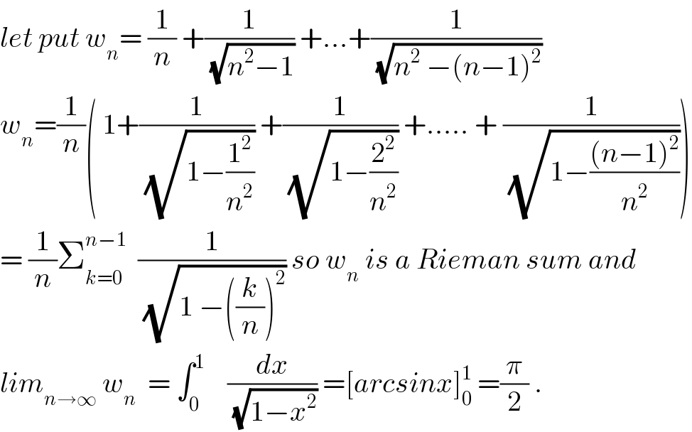 let put w_n = (1/n) +(1/(√(n^2 −1))) +...+(1/(√(n^2  −(n−1)^2 )))  w_n =(1/n)( 1+(1/(√(1−(1^2 /n^2 )))) +(1/(√(1−(2^2 /n^2 )))) +..... + (1/(√(1−(((n−1)^2 )/n^2 )))))  = (1/n)Σ_(k=0) ^(n−1)   (1/(√(1 −((k/n))^2 ))) so w_n  is a Rieman sum and  lim_(n→∞)  w_n   = ∫_0 ^1     (dx/(√(1−x^2 ))) =[arcsinx]_0 ^1  =(π/2) .  