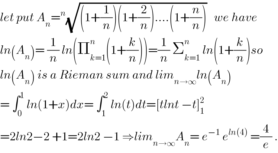 let put A_n =^n (√((1+(1/n))(1+(2/n))....(1+(n/n))))   we have  ln(A_n )= (1/n) ln(Π_(k=1) ^n (1+(k/n)))=(1/n) Σ_(k=1) ^n  ln(1+(k/n))so  ln(A_n ) is a Rieman sum and lim_(n→∞) ln(A_n )  = ∫_0 ^1  ln(1+x)dx= ∫_1 ^2  ln(t)dt=[tlnt −t]_1 ^2   =2ln2−2 +1=2ln2 −1 ⇒lim_(n→∞) A_n = e^(−1)  e^(ln(4))  =(4/e) .  