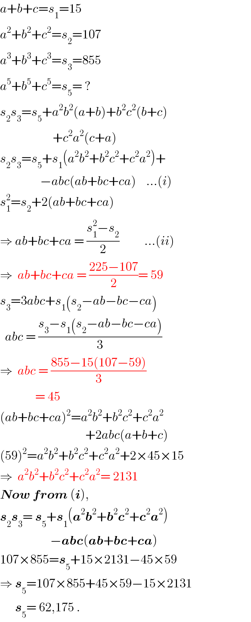 a+b+c=s_1 =15  a^2 +b^2 +c^2 =s_2 =107  a^3 +b^3 +c^3 =s_3 =855  a^5 +b^5 +c^5 =s_5 = ?  s_2 s_3 =s_5 +a^2 b^2 (a+b)+b^2 c^2 (b+c)                       +c^2 a^2 (c+a)  s_2 s_3 =s_5 +s_1 (a^2 b^2 +b^2 c^2 +c^2 a^2 )+                  −abc(ab+bc+ca)    ...(i)  s_1 ^2 =s_2 +2(ab+bc+ca)  ⇒ ab+bc+ca = ((s_1 ^2 −s_2 )/2)          ...(ii)  ⇒  ab+bc+ca = ((225−107)/2)= 59  s_3 =3abc+s_1 (s_2 −ab−bc−ca)    abc = ((s_3 −s_1 (s_2 −ab−bc−ca))/3)  ⇒  abc = ((855−15(107−59))/3)                = 45  (ab+bc+ca)^2 =a^2 b^2 +b^2 c^2 +c^2 a^2                                     +2abc(a+b+c)  (59)^2 =a^2 b^2 +b^2 c^2 +c^2 a^2 +2×45×15  ⇒  a^2 b^2 +b^2 c^2 +c^2 a^2 = 2131  Now from (i),  s_2 s_3 = s_5 +s_1 (a^2 b^2 +b^2 c^2 +c^2 a^2 )                      −abc(ab+bc+ca)  107×855=s_5 +15×2131−45×59  ⇒ s_5 =107×855+45×59−15×2131        s_5 = 62,175 .  