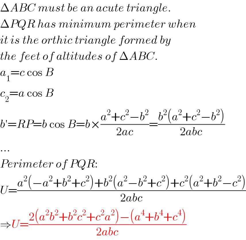 ΔABC must be an acute triangle.  ΔPQR has minimum perimeter when  it is the orthic triangle formed by  the feet of altitudes of ΔABC.  a_1 =c cos B  c_2 =a cos B  b′=RP=b cos B=b×((a^2 +c^2 −b^2 )/(2ac))=((b^2 (a^2 +c^2 −b^2 ))/(2abc))  ...  Perimeter of PQR:  U=((a^2 (−a^2 +b^2 +c^2 )+b^2 (a^2 −b^2 +c^2 )+c^2 (a^2 +b^2 −c^2 ))/(2abc))  ⇒U=((2(a^2 b^2 +b^2 c^2 +c^2 a^2 )−(a^4 +b^4 +c^4 ))/(2abc))  