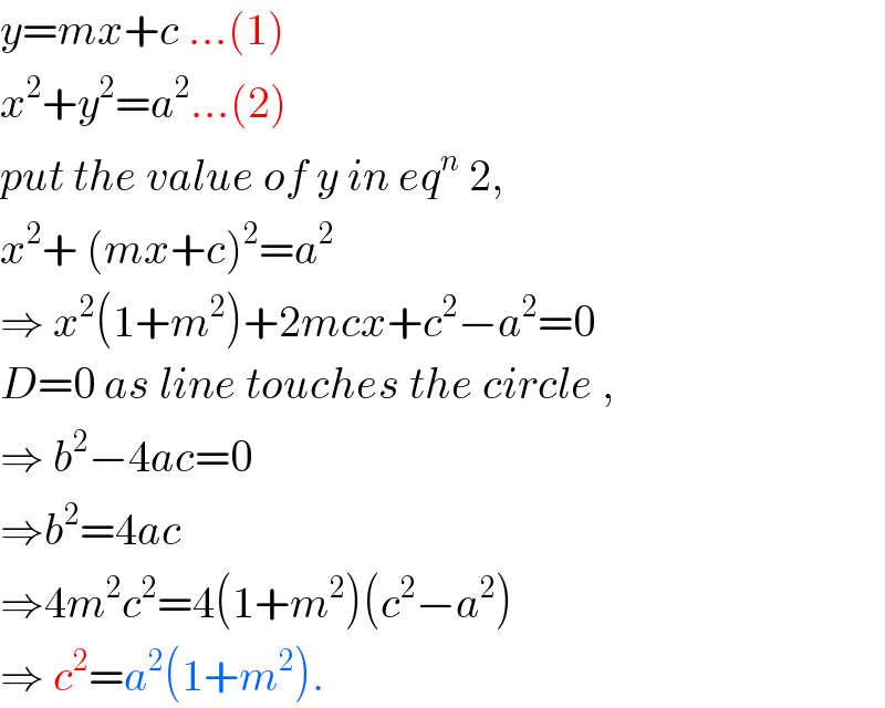 y=mx+c ...(1)  x^2 +y^2 =a^2 ...(2)   put the value of y in eq^n  2,  x^2 + (mx+c)^2 =a^2   ⇒ x^2 (1+m^2 )+2mcx+c^2 −a^2 =0  D=0 as line touches the circle ,  ⇒ b^2 −4ac=0  ⇒b^2 =4ac  ⇒4m^2 c^2 =4(1+m^2 )(c^2 −a^2 )  ⇒ c^2 =a^2 (1+m^2 ).  