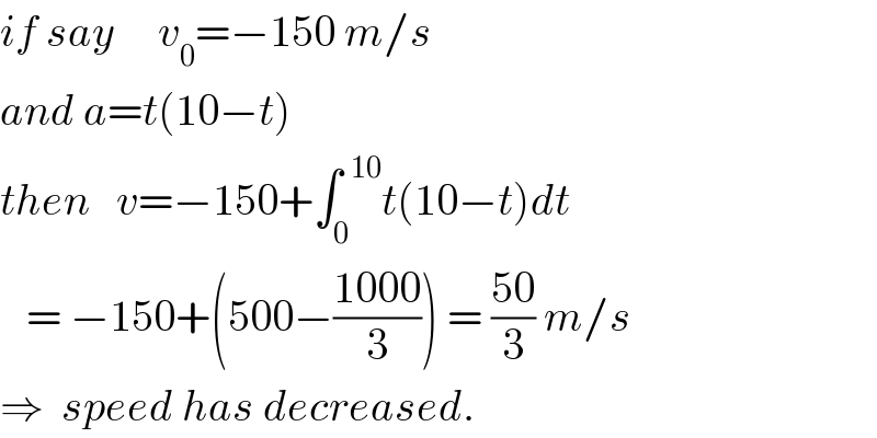 if say     v_0 =−150 m/s  and a=t(10−t)  then   v=−150+∫_0 ^(  10) t(10−t)dt     = −150+(500−((1000)/3)) = ((50)/3) m/s  ⇒  speed has decreased.  