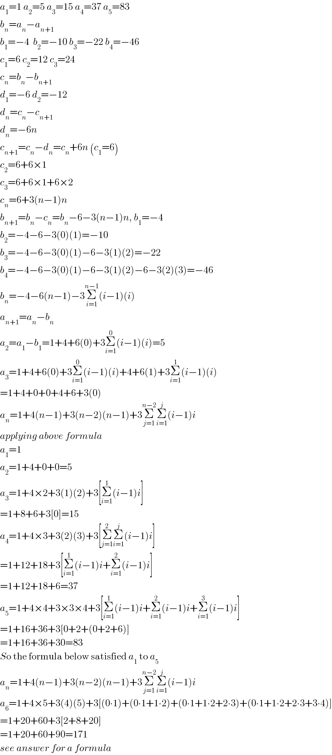 a_1 =1 a_2 =5 a_3 =15 a_4 =37 a_5 =83  b_n =a_n −a_(n+1)   b_1 =−4  b_2 =−10 b_3 =−22 b_4 =−46  c_1 =6 c_2 =12 c_3 =24  c_n =b_n −b_(n+1)   d_1 =−6 d_2 =−12  d_n =c_n −c_(n+1)   d_n =−6n  c_(n+1) =c_n −d_n =c_n +6n (c_1 =6)  c_2 =6+6×1  c_3 =6+6×1+6×2  c_n =6+3(n−1)n  b_(n+1) =b_n −c_n =b_n −6−3(n−1)n, b_1 =−4  b_2 =−4−6−3(0)(1)=−10  b_3 =−4−6−3(0)(1)−6−3(1)(2)=−22  b_4 =−4−6−3(0)(1)−6−3(1)(2)−6−3(2)(3)=−46  b_n =−4−6(n−1)−3Σ_(i=1) ^(n−1) (i−1)(i)  a_(n+1) =a_n −b_n   a_2 =a_1 −b_1 =1+4+6(0)+3Σ_(i=1) ^0 (i−1)(i)=5  a_3 =1+4+6(0)+3Σ_(i=1) ^0 (i−1)(i)+4+6(1)+3Σ_(i=1) ^1 (i−1)(i)  =1+4+0+0+4+6+3(0)  a_n =1+4(n−1)+3(n−2)(n−1)+3Σ_(j=1) ^(n−2) Σ_(i=1) ^j (i−1)i  applying above formula  a_1 =1  a_2 =1+4+0+0=5  a_3 =1+4×2+3(1)(2)+3[Σ_(i=1) ^1 (i−1)i]  =1+8+6+3[0]=15  a_4 =1+4×3+3(2)(3)+3[Σ_(j=1) ^2 Σ_(i=1) ^j (i−1)i]  =1+12+18+3[Σ_(i=1) ^1 (i−1)i+Σ_(i=1) ^2 (i−1)i]  =1+12+18+6=37  a_5 =1+4×4+3×3×4+3[Σ_(i=1) ^1 (i−1)i+Σ_(i=1) ^2 (i−1)i+Σ_(i=1) ^3 (i−1)i]  =1+16+36+3[0+2+(0+2+6)]  =1+16+36+30=83  So the formula below satisfied a_1  to a_5   a_n =1+4(n−1)+3(n−2)(n−1)+3Σ_(j=1) ^(n−2) Σ_(i=1) ^j (i−1)i  a_6 =1+4×5+3(4)(5)+3[(0∙1)+(0∙1+1∙2)+(0∙1+1∙2+2∙3)+(0∙1+1∙2+2∙3+3∙4)]  =1+20+60+3[2+8+20]  =1+20+60+90=171  see answer for a formula  