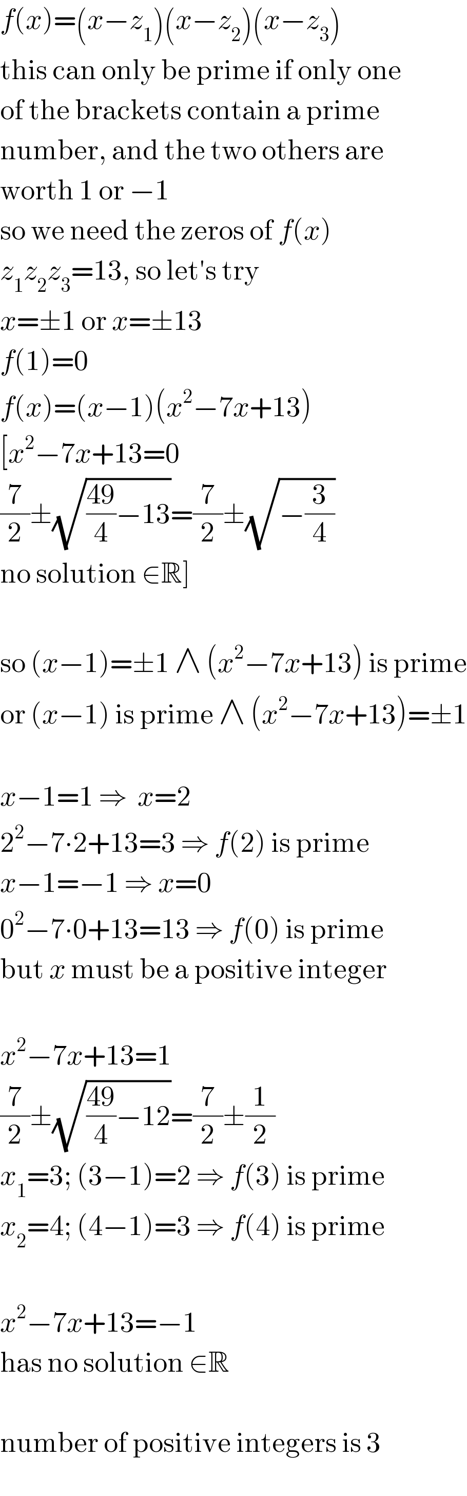 f(x)=(x−z_1 )(x−z_2 )(x−z_3 )  this can only be prime if only one  of the brackets contain a prime  number, and the two others are  worth 1 or −1  so we need the zeros of f(x)  z_1 z_2 z_3 =13, so let′s try  x=±1 or x=±13  f(1)=0  f(x)=(x−1)(x^2 −7x+13)  [x^2 −7x+13=0  (7/2)±(√(((49)/4)−13))=(7/2)±(√(−(3/4)))  no solution ∈R]    so (x−1)=±1 ∧ (x^2 −7x+13) is prime  or (x−1) is prime ∧ (x^2 −7x+13)=±1    x−1=1 ⇒  x=2  2^2 −7∙2+13=3 ⇒ f(2) is prime  x−1=−1 ⇒ x=0  0^2 −7∙0+13=13 ⇒ f(0) is prime  but x must be a positive integer    x^2 −7x+13=1  (7/2)±(√(((49)/4)−12))=(7/2)±(1/2)  x_1 =3; (3−1)=2 ⇒ f(3) is prime  x_2 =4; (4−1)=3 ⇒ f(4) is prime    x^2 −7x+13=−1  has no solution ∈R    number of positive integers is 3  