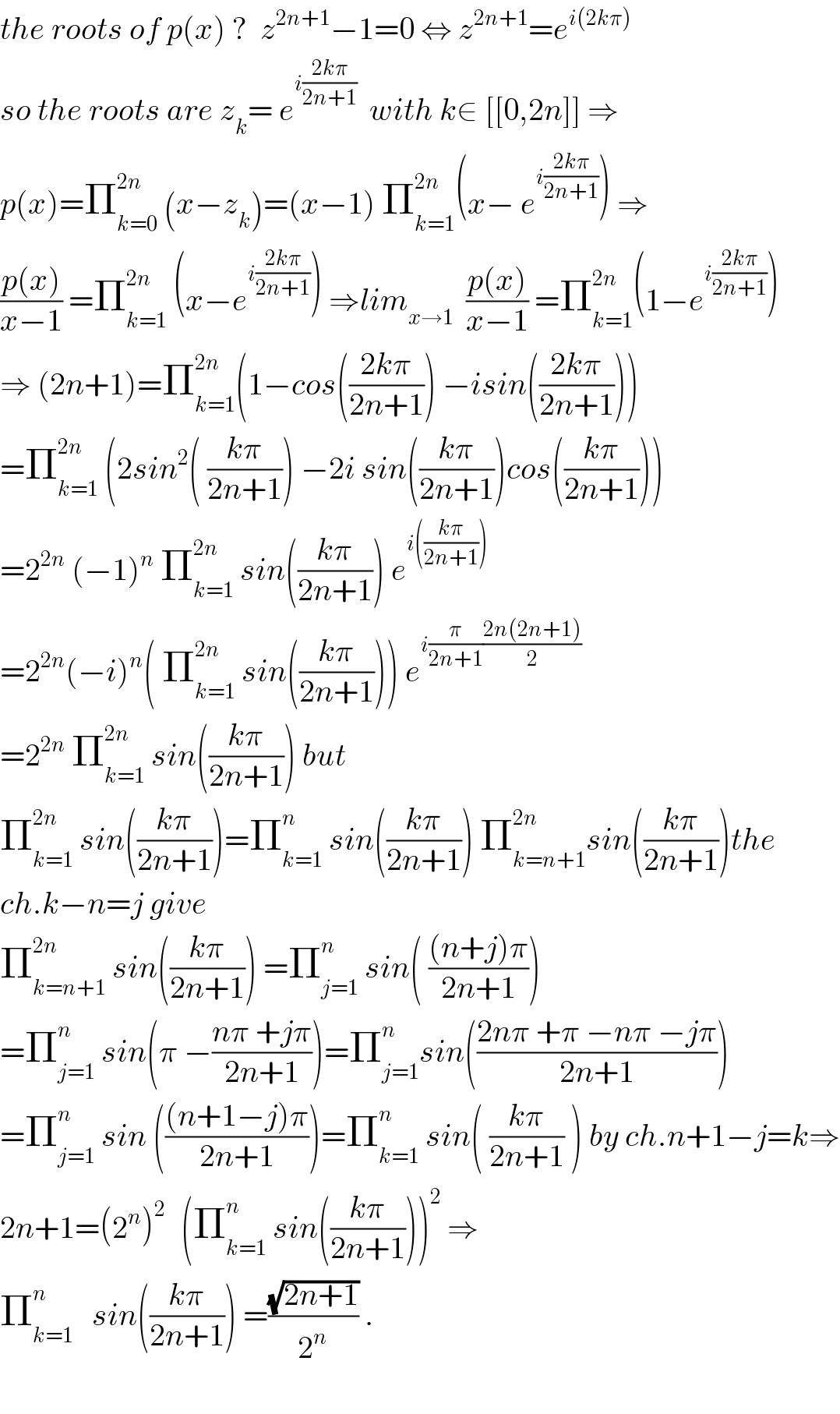 the roots of p(x) ?  z^(2n+1) −1=0 ⇔ z^(2n+1) =e^(i(2kπ))   so the roots are z_k = e^(i((2kπ)/(2n+1)))   with k∈ [[0,2n]] ⇒  p(x)=Π_(k=0) ^(2n)  (x−z_k )=(x−1) Π_(k=1) ^(2n) (x− e^(i((2kπ)/(2n+1))) ) ⇒  ((p(x))/(x−1)) =Π_(k=1) ^(2n)  (x−e^(i((2kπ)/(2n+1))) ) ⇒lim_(x→1)   ((p(x))/(x−1)) =Π_(k=1) ^(2n) (1−e^(i((2kπ)/(2n+1))) )  ⇒ (2n+1)=Π_(k=1) ^(2n) (1−cos(((2kπ)/(2n+1))) −isin(((2kπ)/(2n+1))))  =Π_(k=1) ^(2n)  (2sin^2 ( ((kπ)/(2n+1))) −2i sin(((kπ)/(2n+1)))cos(((kπ)/(2n+1))))  =2^(2n)  (−1)^n  Π_(k=1) ^(2n)  sin(((kπ)/(2n+1))) e^(i(((kπ)/(2n+1))))   =2^(2n) (−i)^n ( Π_(k=1) ^(2n)  sin(((kπ)/(2n+1)))) e^(i(π/(2n+1))((2n(2n+1))/2))   =2^(2n)  Π_(k=1) ^(2n)  sin(((kπ)/(2n+1))) but  Π_(k=1) ^(2n)  sin(((kπ)/(2n+1)))=Π_(k=1) ^n  sin(((kπ)/(2n+1))) Π_(k=n+1) ^(2n) sin(((kπ)/(2n+1)))the  ch.k−n=j give  Π_(k=n+1) ^(2n)  sin(((kπ)/(2n+1))) =Π_(j=1) ^n  sin( (((n+j)π)/(2n+1)))  =Π_(j=1) ^n  sin(π −((nπ +jπ)/(2n+1)))=Π_(j=1) ^n sin(((2nπ +π −nπ −jπ)/(2n+1)))  =Π_(j=1) ^n  sin ((((n+1−j)π)/(2n+1)))=Π_(k=1) ^n  sin( ((kπ)/(2n+1)) ) by ch.n+1−j=k⇒  2n+1=(2^n )^(2 )   (Π_(k=1) ^n  sin(((kπ)/(2n+1))))^2  ⇒  Π_(k=1) ^n    sin(((kπ)/(2n+1))) =((√(2n+1))/2^n ) .    