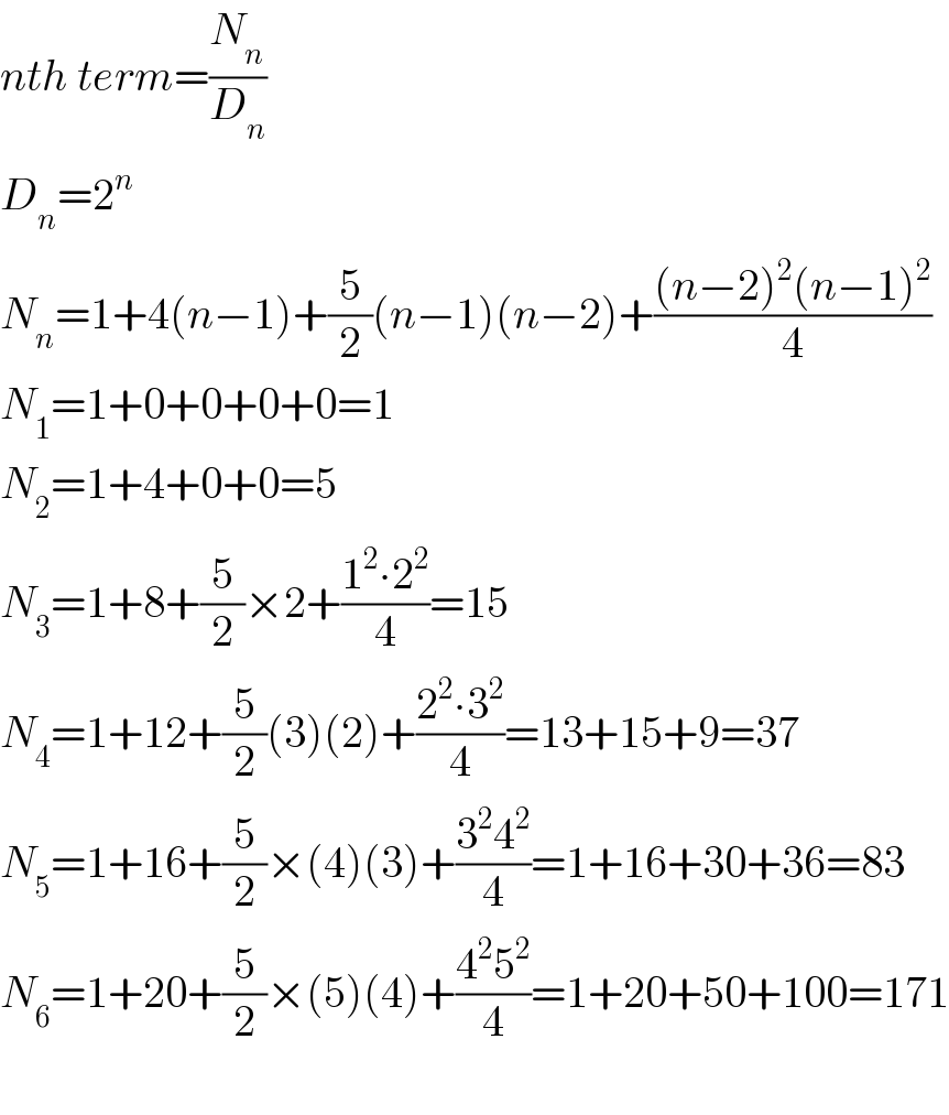 nth term=(N_n /D_n )  D_n =2^n   N_n =1+4(n−1)+(5/2)(n−1)(n−2)+(((n−2)^2 (n−1)^2 )/4)  N_1 =1+0+0+0+0=1  N_2 =1+4+0+0=5  N_3 =1+8+(5/2)×2+((1^2 ∙2^2 )/4)=15  N_4 =1+12+(5/2)(3)(2)+((2^2 ∙3^2 )/4)=13+15+9=37  N_5 =1+16+(5/2)×(4)(3)+((3^2 4^2 )/4)=1+16+30+36=83  N_6 =1+20+(5/2)×(5)(4)+((4^2 5^2 )/4)=1+20+50+100=171    