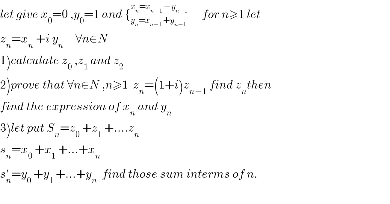 let give x_0 =0 ,y_0 =1 and {_(y_n =x_(n−1)  +y_(n−1) ) ^(x_n =x_(n−1)  −y_(n−1) )       for n≥1 let  z_n =x_n  +i y_n      ∀n∈N  1)calculate z_0  ,z_1  and z_2   2)prove that ∀n∈N^ ,n≥1  z_n =(1+i)z_(n−1)  find z_n then  find the expression of x_n  and y_n   3)let put S_n =z_0  +z_1  +....z_n   s_n =x_0  +x_1  +...+x_n   s_n ^′ =y_0  +y_1  +...+y_n   find those sum interms of n.    