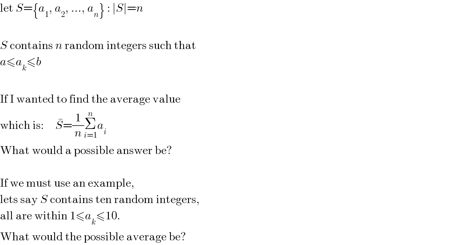 let S={a_1 , a_2 , ..., a_n } : ∣S∣=n    S contains n random integers such that  a≤a_k ≤b    If I wanted to find the average value  which is:     S^� =(1/n)Σ_(i=1) ^n a_i   What would a possible answer be?    If we must use an example,  lets say S contains ten random integers,  all are within 1≤a_k ≤10.  What would the possible average be?  