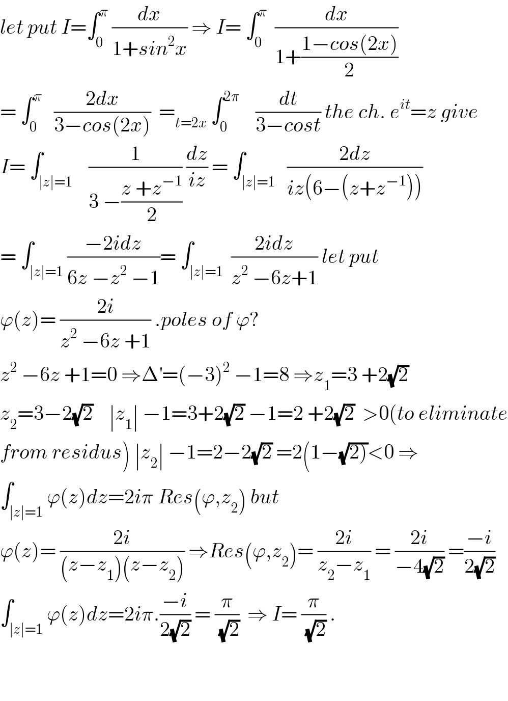 let put I=∫_0 ^π  (dx/(1+sin^2 x)) ⇒ I= ∫_0 ^π   (dx/(1+((1−cos(2x))/2)))  = ∫_0 ^π    ((2dx)/(3−cos(2x)))  =_(t=2x)  ∫_0 ^(2π)     (dt/(3−cost)) the ch. e^(it) =z give  I= ∫_(∣z∣=1)    (1/(3 −((z +z^(−1) )/2))) (dz/(iz)) = ∫_(∣z∣=1)   ((2dz)/(iz(6−(z+z^(−1) ))))  = ∫_(∣z∣=1) ((−2idz)/(6z −z^2  −1))= ∫_(∣z∣=1)  ((2idz)/(z^2  −6z+1)) let put  ϕ(z)= ((2i)/(z^2  −6z +1)) .poles of ϕ?  z^2  −6z +1=0 ⇒Δ^′ =(−3)^2  −1=8 ⇒z_1 =3 +2(√2)  z_2 =3−2(√2)    ∣z_1 ∣ −1=3+2(√2) −1=2 +2(√2)  >0(to eliminate  from residus) ∣z_2 ∣ −1=2−2(√2) =2(1−(√(2)))<0 ⇒  ∫_(∣z∣=1) ϕ(z)dz=2iπ Res(ϕ,z_2 ) but  ϕ(z)= ((2i)/((z−z_1 )(z−z_2 ))) ⇒Res(ϕ,z_2 )= ((2i)/(z_2 −z_1 )) = ((2i)/(−4(√2))) =((−i)/(2(√2)))  ∫_(∣z∣=1) ϕ(z)dz=2iπ.((−i)/(2(√2))) = (π/(√2))  ⇒ I= (π/(√2)) .      