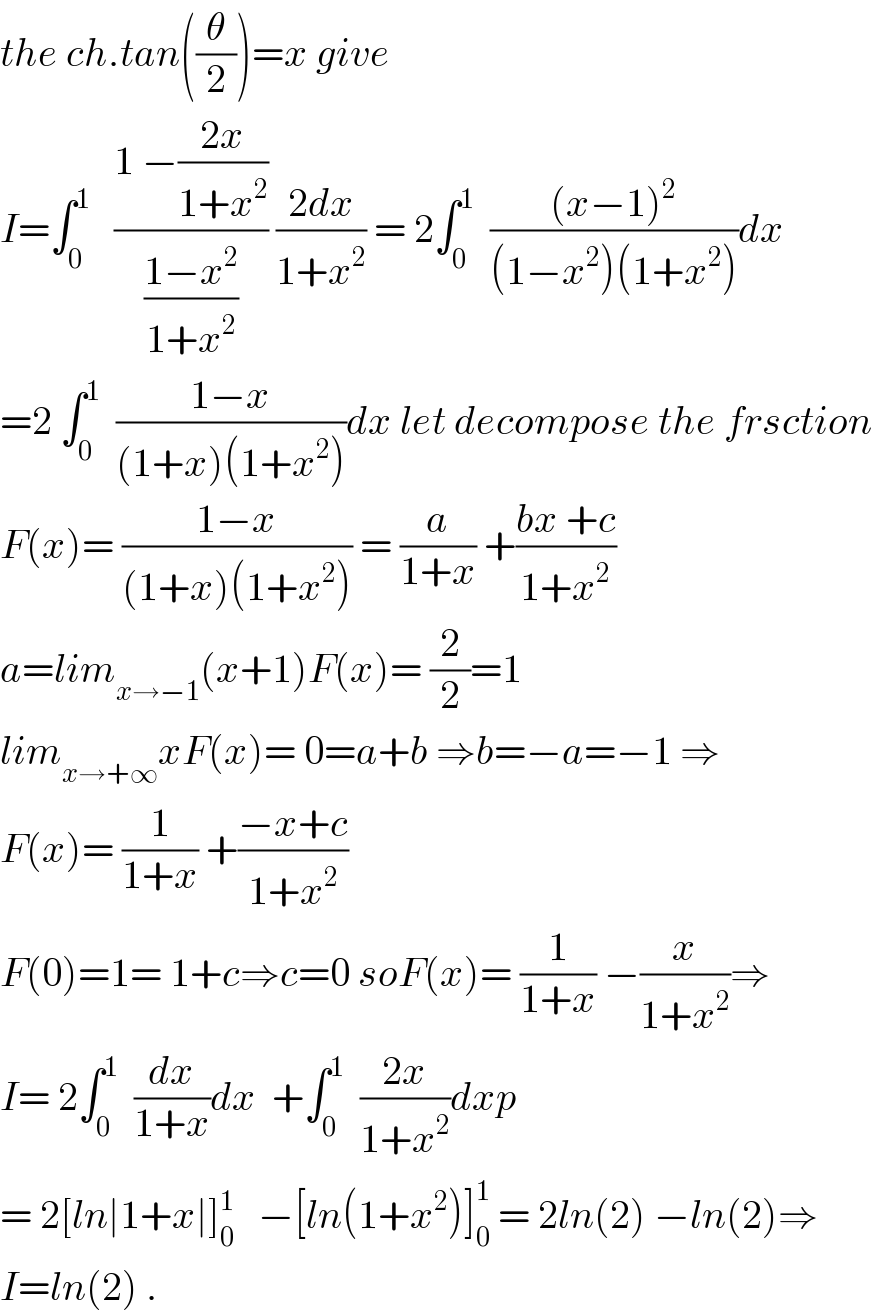 the ch.tan((θ/2))=x give  I=∫_0 ^1    ((1 −((2x)/(1+x^2 )))/((1−x^2 )/(1+x^2 ))) ((2dx)/(1+x^2 )) = 2∫_0 ^1   (((x−1)^2 )/((1−x^2 )(1+x^2 )))dx  =2 ∫_0 ^1   ((1−x)/((1+x)(1+x^2 )))dx let decompose the frsction  F(x)= ((1−x)/((1+x)(1+x^2 ))) = (a/(1+x)) +((bx +c)/(1+x^2 ))  a=lim_(x→−1) (x+1)F(x)= (2/2)=1  lim_(x→+∞) xF(x)= 0=a+b ⇒b=−a=−1 ⇒  F(x)= (1/(1+x)) +((−x+c)/(1+x^2 ))  F(0)=1= 1+c⇒c=0 soF(x)= (1/(1+x)) −(x/(1+x^2 ))⇒  I= 2∫_0 ^1   (dx/(1+x))dx  +∫_0 ^1   ((2x)/(1+x^2 ))dxp  = 2[ln∣1+x∣]_0 ^(1  )   −[ln(1+x^2 )]_0 ^1  = 2ln(2) −ln(2)⇒  I=ln(2) .  