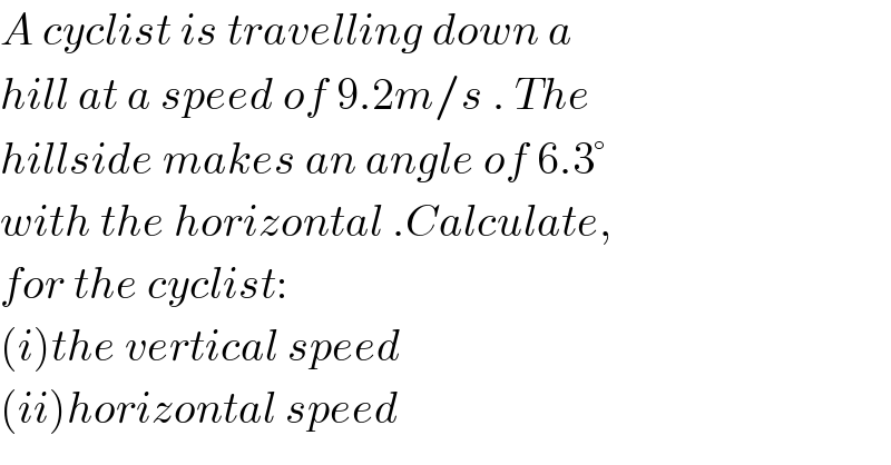 A cyclist is travelling down a  hill at a speed of 9.2m/s . The  hillside makes an angle of 6.3°  with the horizontal .Calculate,  for the cyclist:  (i)the vertical speed  (ii)horizontal speed  
