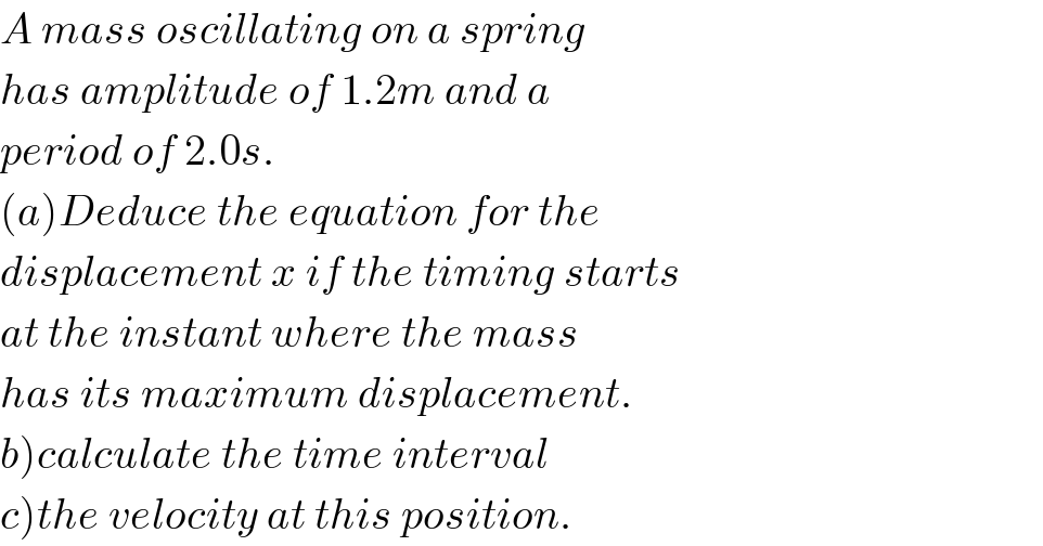A mass oscillating on a spring  has amplitude of 1.2m and a  period of 2.0s.  (a)Deduce the equation for the  displacement x if the timing starts  at the instant where the mass  has its maximum displacement.  b)calculate the time interval  c)the velocity at this position.  