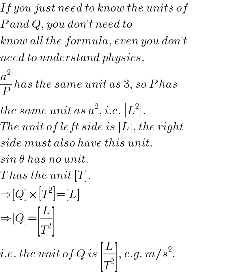 If you just need to know the units of  P and Q, you don′t need to   know all the formula, even you don′t  need to understand physics.  (a^2 /P) has the same unit as 3, so P has  the same unit as a^2 , i.e. [L^2 ].  The unit of left side is [L], the right  side must also have this unit.  sin θ has no unit.  T has the unit [T].  ⇒[Q]×[T^2 ]=[L]  ⇒[Q]=[(L/T^2 )]  i.e. the unit of Q is [(L/T^2 )], e.g. m/s^2 .  