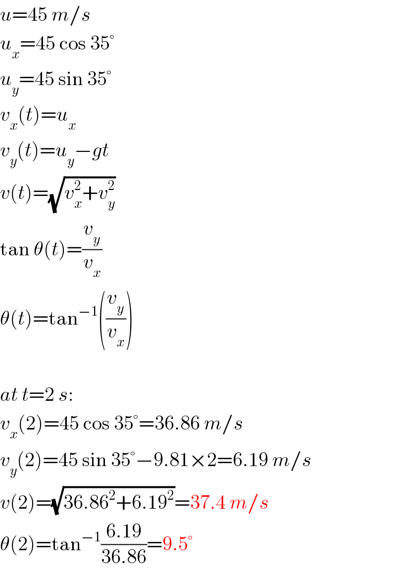 u=45 m/s  u_x =45 cos 35°  u_y =45 sin 35°  v_x (t)=u_x   v_y (t)=u_y −gt  v(t)=(√(v_x ^2 +v_y ^2 ))  tan θ(t)=(v_y /v_x )  θ(t)=tan^(−1) ((v_y /v_x ))    at t=2 s:  v_x (2)=45 cos 35°=36.86 m/s  v_y (2)=45 sin 35°−9.81×2=6.19 m/s  v(2)=(√(36.86^2 +6.19^2 ))=37.4 m/s  θ(2)=tan^(−1) ((6.19)/(36.86))=9.5°  
