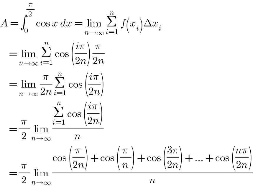 A = ∫_0 ^(π/2)  cos x dx = lim_(n→∞)  Σ_(i=1) ^n  f(x_i )Δx_i        = lim_(n→∞)  Σ_(i=1) ^n  cos (((iπ)/(2n))) (π/(2n))       = lim_(n→∞)  (π/(2n)) Σ_(i=1) ^n  cos (((iπ)/(2n)))       = (π/2) lim_(n→∞)  ((Σ_(i=1) ^n  cos (((iπ)/(2n))))/n)       = (π/2) lim_(n→∞)  ((cos ((π/(2n))) + cos ((π/n)) + cos (((3π)/(2n))) + ... + cos (((nπ)/(2n))))/n)  