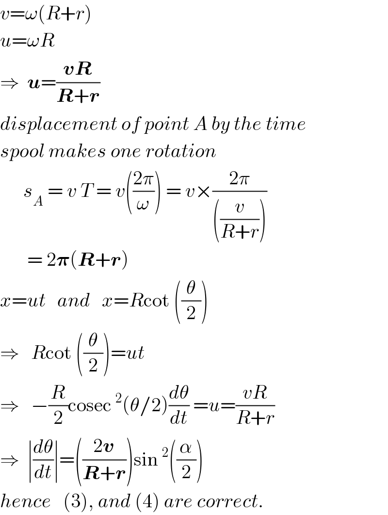v=ω(R+r)  u=ωR  ⇒  u=((vR)/(R+r))  displacement of point A by the time  spool makes one rotation        s_A  = v T = v(((2π)/ω)) = v×((2π)/(((v/(R+r)))))         = 2𝛑(R+r)  x=ut   and   x=Rcot ((θ/2))  ⇒   Rcot ((θ/2))=ut  ⇒   −(R/2)cosec^2 (θ/2)(dθ/dt) =u=((vR)/(R+r))  ⇒  ∣(dθ/dt)∣=(((2v)/(R+r)))sin^2 ((α/2))  hence   (3), and (4) are correct.  