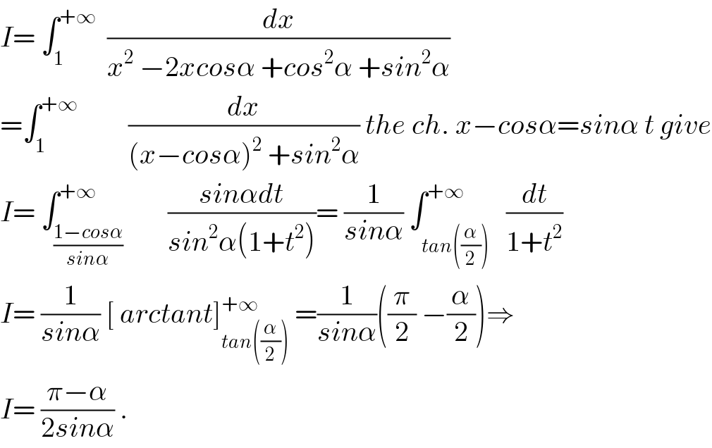 I= ∫_1 ^(+∞)   (dx/(x^2  −2xcosα +cos^2 α +sin^2 α))  =∫_1 ^(+∞)          (dx/((x−cosα)^2  +sin^2 α)) the ch. x−cosα=sinα t give  I= ∫_((1−cosα)/(sinα)) ^(+∞)        ((sinαdt)/(sin^2 α(1+t^2 )))= (1/(sinα)) ∫_(tan((α/2))) ^(+∞)   (dt/(1+t^2 ))  I= (1/(sinα)) [ arctant]_(tan((α/2))) ^(+∞)  =(1/(sinα))((π/2) −(α/2))⇒  I= ((π−α)/(2sinα)) .  