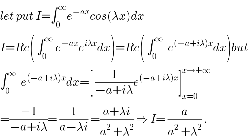 let put I=∫_0 ^∞ e^(−ax) cos(λx)dx  I=Re( ∫_0 ^∞  e^(−ax) e^(iλx) dx)=Re( ∫_0 ^∞   e^((−a+iλ)x) dx)but  ∫_0 ^∞   e^((−a+iλ)x) dx=[ (1/(−a+iλ))e^((−a+iλ)x) ]_(x=0) ^(x→+∞)   =((−1)/(−a+iλ))= (1/(a−λi)) =((a+λi)/(a^2  +λ^2 )) ⇒ I= (a/(a^2  +λ^2 )) .  