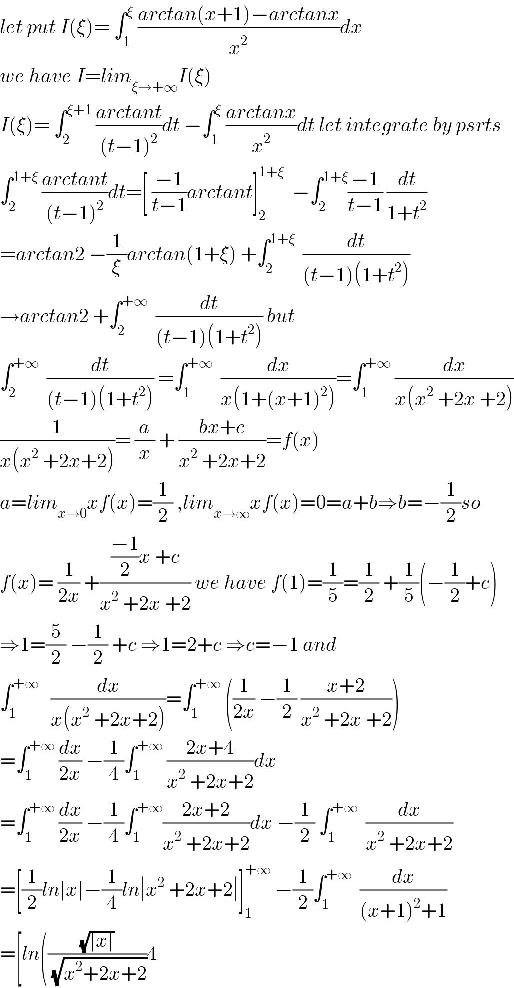 let put I(ξ)= ∫_1 ^ξ  ((arctan(x+1)−arctanx)/x^2 )dx  we have I=lim_(ξ→+∞) I(ξ)  I(ξ)= ∫_2 ^(ξ+1)  ((arctant)/((t−1)^2 ))dt −∫_1 ^ξ  ((arctanx)/x^2 )dt let integrate by psrts  ∫_2 ^(1+ξ)  ((arctant)/((t−1)^2 ))dt=[ ((−1)/(t−1))arctant]_2 ^(1+ξ)   −∫_2 ^(1+ξ) ((−1)/(t−1)) (dt/(1+t^2 ))  =arctan2 −(1/ξ)arctan(1+ξ) +∫_2 ^(1+ξ)   (dt/((t−1)(1+t^2 )))  →arctan2 +∫_2 ^(+∞)   (dt/((t−1)(1+t^2 ))) but  ∫_2 ^(+∞)   (dt/((t−1)(1+t^2 ))) =∫_1 ^(+∞)   (dx/(x(1+(x+1)^2 )))=∫_1 ^(+∞)  (dx/(x(x^2  +2x +2)))  (1/(x(x^2  +2x+2)))= (a/x) + ((bx+c)/(x^2  +2x+2))=f(x)  a=lim_(x→0) xf(x)=(1/2) ,lim_(x→∞) xf(x)=0=a+b⇒b=−(1/2)so  f(x)= (1/(2x)) +((((−1)/2)x +c)/(x^2  +2x +2)) we have f(1)=(1/5)=(1/2) +(1/5)(−(1/2)+c)  ⇒1=(5/2) −(1/2) +c ⇒1=2+c ⇒c=−1 and  ∫_1 ^(+∞)    (dx/(x(x^2  +2x+2)))=∫_1 ^(+∞)  ((1/(2x)) −(1/2) ((x+2)/(x^2  +2x +2)))  =∫_1 ^(+∞)  (dx/(2x)) −(1/4)∫_1 ^(+∞)  ((2x+4)/(x^2  +2x+2))dx  =∫_1 ^(+∞)  (dx/(2x)) −(1/4)∫_1 ^(+∞) ((2x+2)/(x^2  +2x+2))dx −(1/2) ∫_1 ^(+∞)   (dx/(x^2  +2x+2))  =[(1/2)ln∣x∣−(1/4)ln∣x^2  +2x+2∣]_1 ^(+∞)  −(1/2)∫_1 ^(+∞)   (dx/((x+1)^2 +1))  =[ln(((√(∣x∣))/(√(x^2 +2x+2)))4  