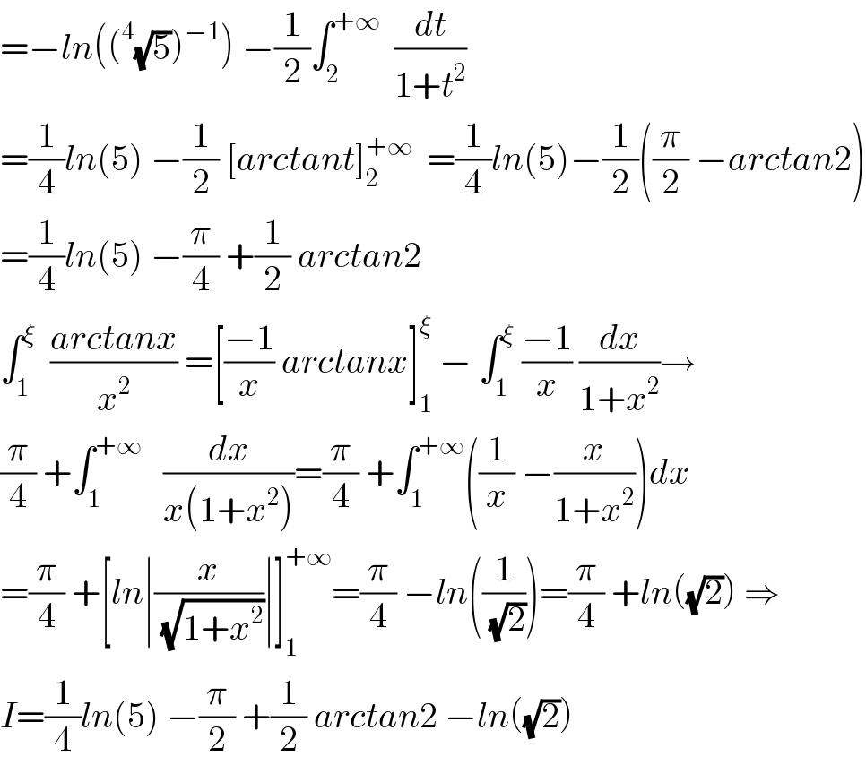 =−ln((^4 (√5))^(−1) ) −(1/2)∫_2 ^(+∞)   (dt/(1+t^2 ))  =(1/4)ln(5) −(1/2) [arctant]_2 ^(+∞)   =(1/4)ln(5)−(1/2)((π/2) −arctan2)  =(1/4)ln(5) −(π/4) +(1/2) arctan2  ∫_1 ^ξ   ((arctanx)/x^2 ) =[((−1)/x) arctanx]_1 ^ξ  − ∫_1 ^ξ  ((−1)/x) (dx/(1+x^2 ))→  (π/4) +∫_1 ^(+∞)    (dx/(x(1+x^2 )))=(π/4) +∫_1 ^(+∞) ((1/x) −(x/(1+x^2 )))dx  =(π/4) +[ln∣(x/(√(1+x^2 )))∣]_1 ^(+∞) =(π/4) −ln((1/(√2)))=(π/4) +ln((√2)) ⇒  I=(1/4)ln(5) −(π/2) +(1/2) arctan2 −ln((√2))  
