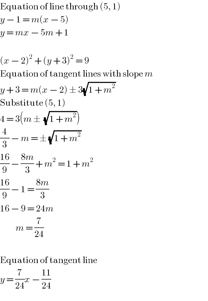 Equation of line through (5, 1)  y − 1 = m(x − 5)  y = mx − 5m + 1    (x − 2)^2  + (y + 3)^2  = 9  Equation of tangent lines with slope m  y + 3 = m(x − 2) ± 3(√(1 + m^2 ))  Substitute (5, 1)  4 = 3(m ±  (√(1 + m^2 )))  (4/3) − m = ± (√(1 + m^2 ))  ((16)/9) − ((8m)/3) + m^2  = 1 + m^2   ((16)/9) − 1 = ((8m)/3)  16 − 9 = 24m            m = (7/(24))    Equation of tangent line  y = (7/(24))x − ((11)/(24))  