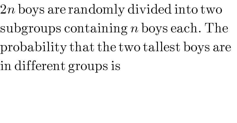 2n boys are randomly divided into two  subgroups containing n boys each. The  probability that the two tallest boys are  in different groups is  